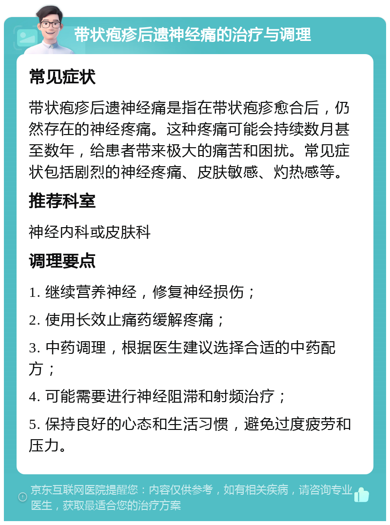 带状疱疹后遗神经痛的治疗与调理 常见症状 带状疱疹后遗神经痛是指在带状疱疹愈合后，仍然存在的神经疼痛。这种疼痛可能会持续数月甚至数年，给患者带来极大的痛苦和困扰。常见症状包括剧烈的神经疼痛、皮肤敏感、灼热感等。 推荐科室 神经内科或皮肤科 调理要点 1. 继续营养神经，修复神经损伤； 2. 使用长效止痛药缓解疼痛； 3. 中药调理，根据医生建议选择合适的中药配方； 4. 可能需要进行神经阻滞和射频治疗； 5. 保持良好的心态和生活习惯，避免过度疲劳和压力。