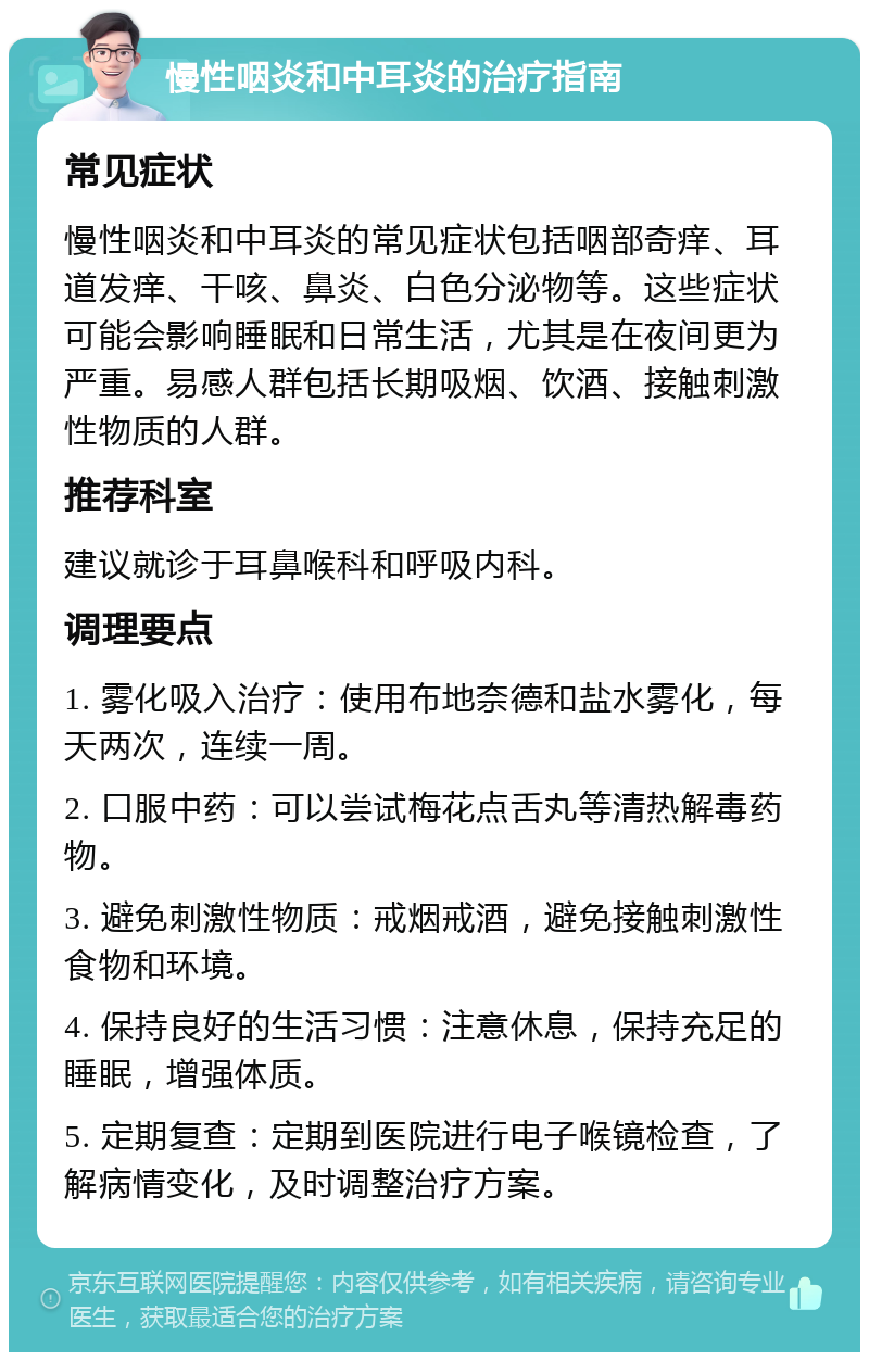 慢性咽炎和中耳炎的治疗指南 常见症状 慢性咽炎和中耳炎的常见症状包括咽部奇痒、耳道发痒、干咳、鼻炎、白色分泌物等。这些症状可能会影响睡眠和日常生活，尤其是在夜间更为严重。易感人群包括长期吸烟、饮酒、接触刺激性物质的人群。 推荐科室 建议就诊于耳鼻喉科和呼吸内科。 调理要点 1. 雾化吸入治疗：使用布地奈德和盐水雾化，每天两次，连续一周。 2. 口服中药：可以尝试梅花点舌丸等清热解毒药物。 3. 避免刺激性物质：戒烟戒酒，避免接触刺激性食物和环境。 4. 保持良好的生活习惯：注意休息，保持充足的睡眠，增强体质。 5. 定期复查：定期到医院进行电子喉镜检查，了解病情变化，及时调整治疗方案。