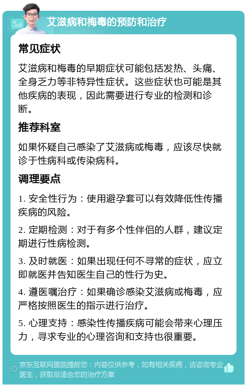 艾滋病和梅毒的预防和治疗 常见症状 艾滋病和梅毒的早期症状可能包括发热、头痛、全身乏力等非特异性症状。这些症状也可能是其他疾病的表现，因此需要进行专业的检测和诊断。 推荐科室 如果怀疑自己感染了艾滋病或梅毒，应该尽快就诊于性病科或传染病科。 调理要点 1. 安全性行为：使用避孕套可以有效降低性传播疾病的风险。 2. 定期检测：对于有多个性伴侣的人群，建议定期进行性病检测。 3. 及时就医：如果出现任何不寻常的症状，应立即就医并告知医生自己的性行为史。 4. 遵医嘱治疗：如果确诊感染艾滋病或梅毒，应严格按照医生的指示进行治疗。 5. 心理支持：感染性传播疾病可能会带来心理压力，寻求专业的心理咨询和支持也很重要。