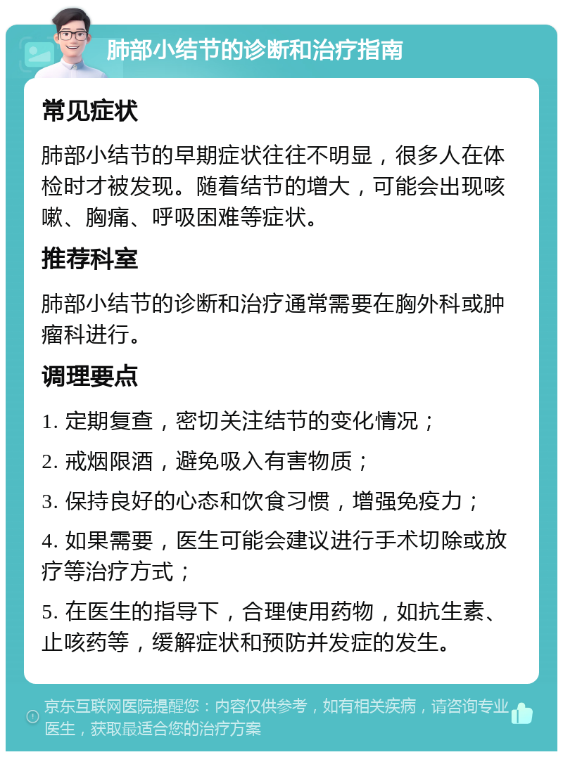 肺部小结节的诊断和治疗指南 常见症状 肺部小结节的早期症状往往不明显，很多人在体检时才被发现。随着结节的增大，可能会出现咳嗽、胸痛、呼吸困难等症状。 推荐科室 肺部小结节的诊断和治疗通常需要在胸外科或肿瘤科进行。 调理要点 1. 定期复查，密切关注结节的变化情况； 2. 戒烟限酒，避免吸入有害物质； 3. 保持良好的心态和饮食习惯，增强免疫力； 4. 如果需要，医生可能会建议进行手术切除或放疗等治疗方式； 5. 在医生的指导下，合理使用药物，如抗生素、止咳药等，缓解症状和预防并发症的发生。