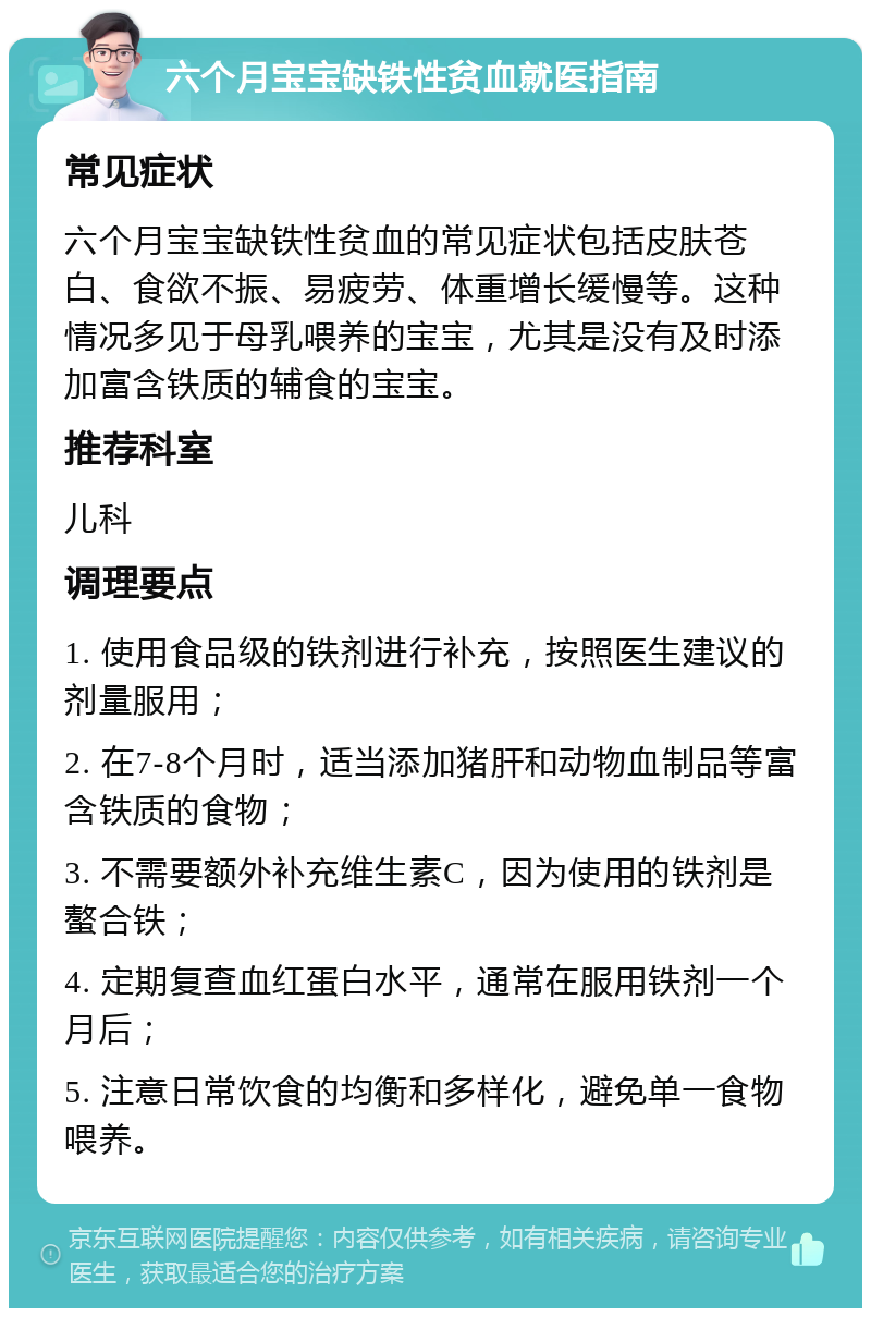 六个月宝宝缺铁性贫血就医指南 常见症状 六个月宝宝缺铁性贫血的常见症状包括皮肤苍白、食欲不振、易疲劳、体重增长缓慢等。这种情况多见于母乳喂养的宝宝，尤其是没有及时添加富含铁质的辅食的宝宝。 推荐科室 儿科 调理要点 1. 使用食品级的铁剂进行补充，按照医生建议的剂量服用； 2. 在7-8个月时，适当添加猪肝和动物血制品等富含铁质的食物； 3. 不需要额外补充维生素C，因为使用的铁剂是螯合铁； 4. 定期复查血红蛋白水平，通常在服用铁剂一个月后； 5. 注意日常饮食的均衡和多样化，避免单一食物喂养。