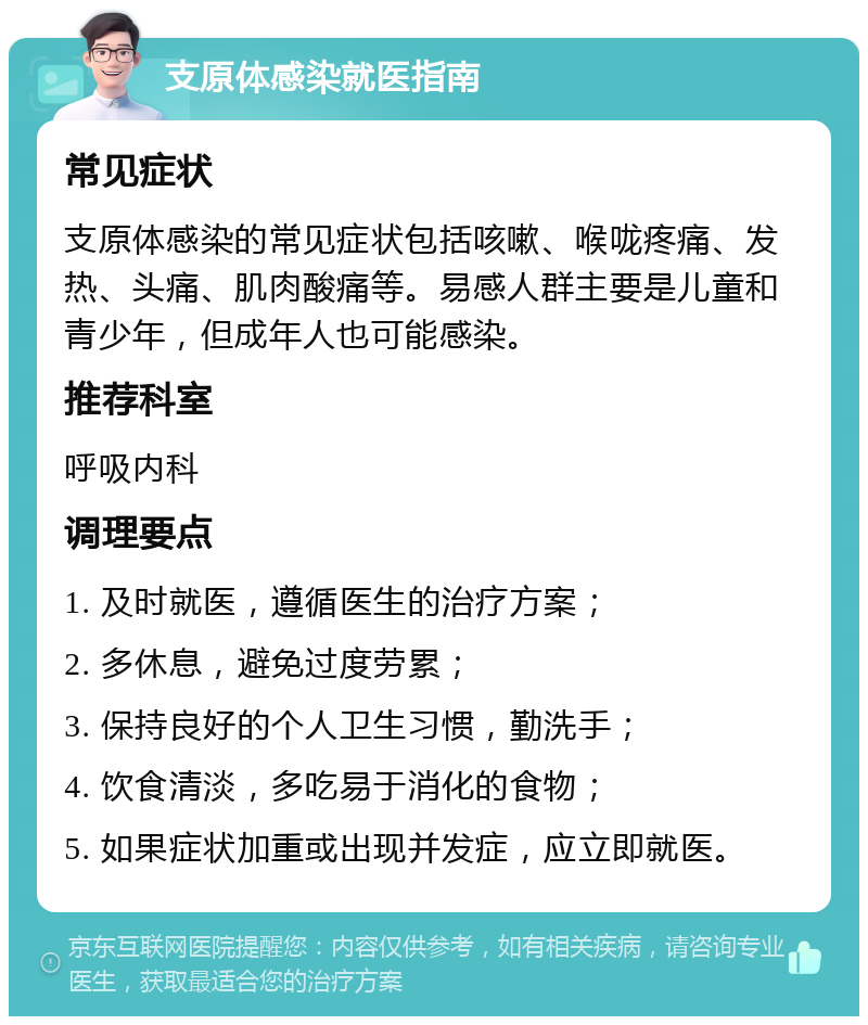 支原体感染就医指南 常见症状 支原体感染的常见症状包括咳嗽、喉咙疼痛、发热、头痛、肌肉酸痛等。易感人群主要是儿童和青少年，但成年人也可能感染。 推荐科室 呼吸内科 调理要点 1. 及时就医，遵循医生的治疗方案； 2. 多休息，避免过度劳累； 3. 保持良好的个人卫生习惯，勤洗手； 4. 饮食清淡，多吃易于消化的食物； 5. 如果症状加重或出现并发症，应立即就医。