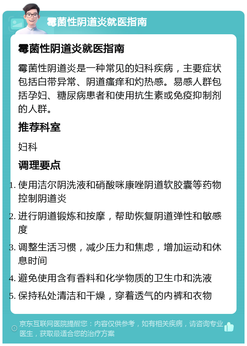 霉菌性阴道炎就医指南 霉菌性阴道炎就医指南 霉菌性阴道炎是一种常见的妇科疾病，主要症状包括白带异常、阴道瘙痒和灼热感。易感人群包括孕妇、糖尿病患者和使用抗生素或免疫抑制剂的人群。 推荐科室 妇科 调理要点 使用洁尔阴洗液和硝酸咪康唑阴道软胶囊等药物控制阴道炎 进行阴道锻炼和按摩，帮助恢复阴道弹性和敏感度 调整生活习惯，减少压力和焦虑，增加运动和休息时间 避免使用含有香料和化学物质的卫生巾和洗液 保持私处清洁和干燥，穿着透气的内裤和衣物