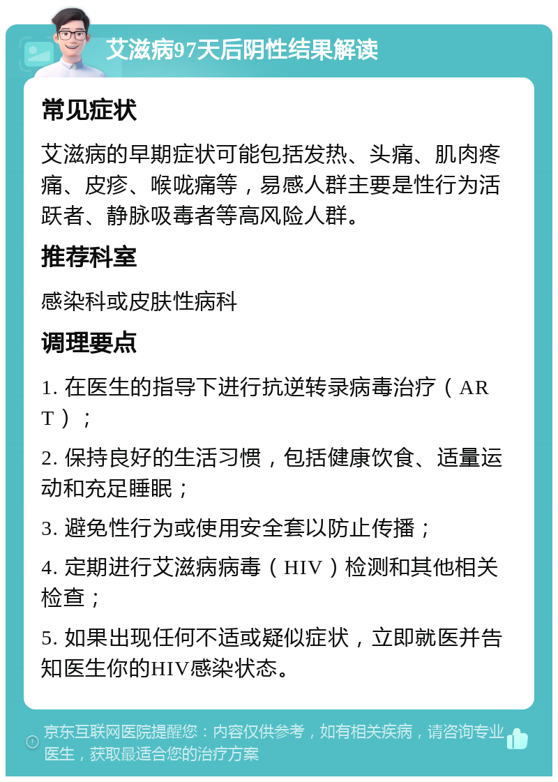 艾滋病97天后阴性结果解读 常见症状 艾滋病的早期症状可能包括发热、头痛、肌肉疼痛、皮疹、喉咙痛等，易感人群主要是性行为活跃者、静脉吸毒者等高风险人群。 推荐科室 感染科或皮肤性病科 调理要点 1. 在医生的指导下进行抗逆转录病毒治疗（ART）； 2. 保持良好的生活习惯，包括健康饮食、适量运动和充足睡眠； 3. 避免性行为或使用安全套以防止传播； 4. 定期进行艾滋病病毒（HIV）检测和其他相关检查； 5. 如果出现任何不适或疑似症状，立即就医并告知医生你的HIV感染状态。