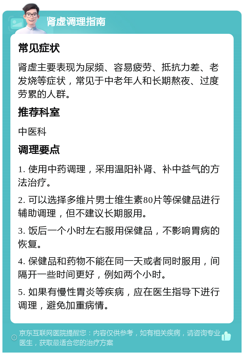 肾虚调理指南 常见症状 肾虚主要表现为尿频、容易疲劳、抵抗力差、老发烧等症状，常见于中老年人和长期熬夜、过度劳累的人群。 推荐科室 中医科 调理要点 1. 使用中药调理，采用温阳补肾、补中益气的方法治疗。 2. 可以选择多维片男士维生素80片等保健品进行辅助调理，但不建议长期服用。 3. 饭后一个小时左右服用保健品，不影响胃病的恢复。 4. 保健品和药物不能在同一天或者同时服用，间隔开一些时间更好，例如两个小时。 5. 如果有慢性胃炎等疾病，应在医生指导下进行调理，避免加重病情。