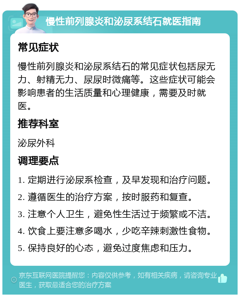 慢性前列腺炎和泌尿系结石就医指南 常见症状 慢性前列腺炎和泌尿系结石的常见症状包括尿无力、射精无力、尿尿时微痛等。这些症状可能会影响患者的生活质量和心理健康，需要及时就医。 推荐科室 泌尿外科 调理要点 1. 定期进行泌尿系检查，及早发现和治疗问题。 2. 遵循医生的治疗方案，按时服药和复查。 3. 注意个人卫生，避免性生活过于频繁或不洁。 4. 饮食上要注意多喝水，少吃辛辣刺激性食物。 5. 保持良好的心态，避免过度焦虑和压力。