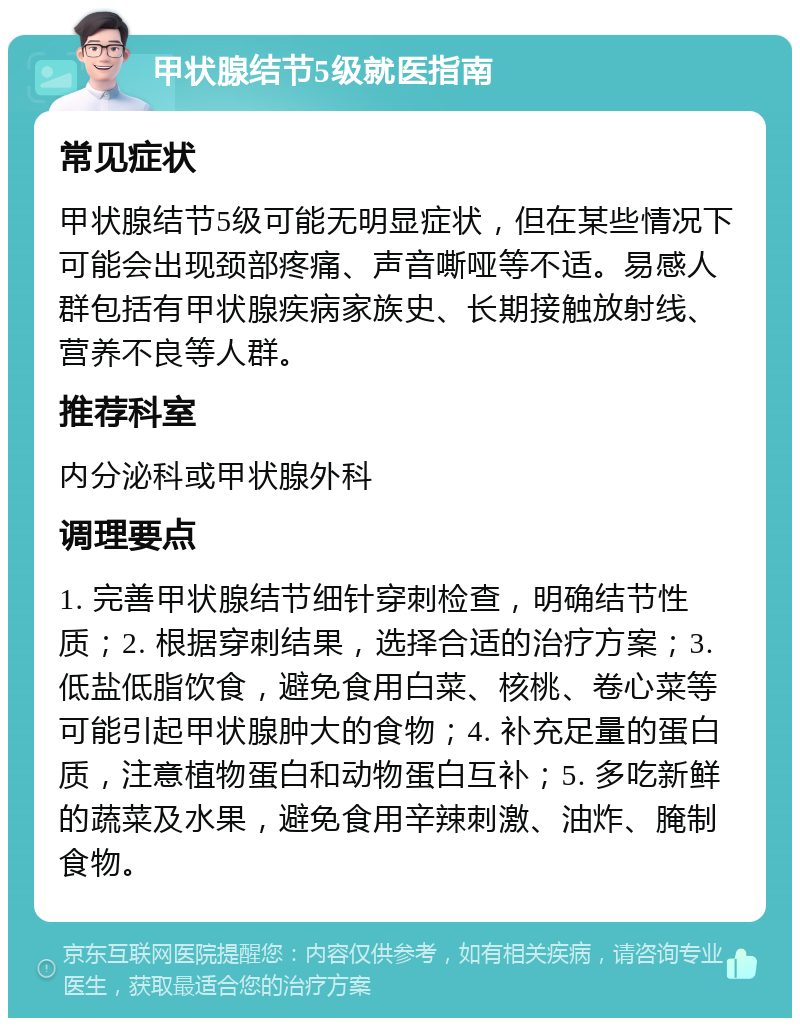 甲状腺结节5级就医指南 常见症状 甲状腺结节5级可能无明显症状，但在某些情况下可能会出现颈部疼痛、声音嘶哑等不适。易感人群包括有甲状腺疾病家族史、长期接触放射线、营养不良等人群。 推荐科室 内分泌科或甲状腺外科 调理要点 1. 完善甲状腺结节细针穿刺检查，明确结节性质；2. 根据穿刺结果，选择合适的治疗方案；3. 低盐低脂饮食，避免食用白菜、核桃、卷心菜等可能引起甲状腺肿大的食物；4. 补充足量的蛋白质，注意植物蛋白和动物蛋白互补；5. 多吃新鲜的蔬菜及水果，避免食用辛辣刺激、油炸、腌制食物。