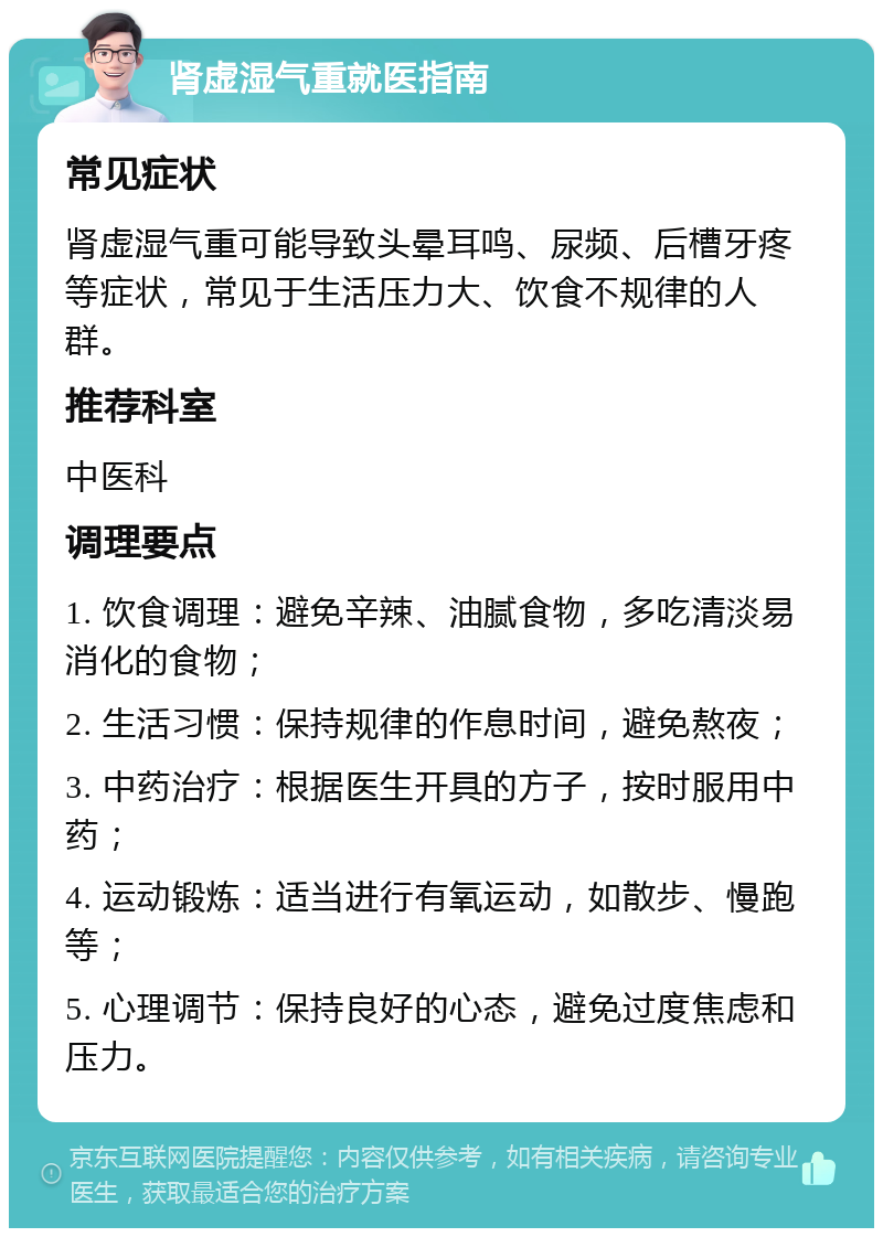 肾虚湿气重就医指南 常见症状 肾虚湿气重可能导致头晕耳鸣、尿频、后槽牙疼等症状，常见于生活压力大、饮食不规律的人群。 推荐科室 中医科 调理要点 1. 饮食调理：避免辛辣、油腻食物，多吃清淡易消化的食物； 2. 生活习惯：保持规律的作息时间，避免熬夜； 3. 中药治疗：根据医生开具的方子，按时服用中药； 4. 运动锻炼：适当进行有氧运动，如散步、慢跑等； 5. 心理调节：保持良好的心态，避免过度焦虑和压力。