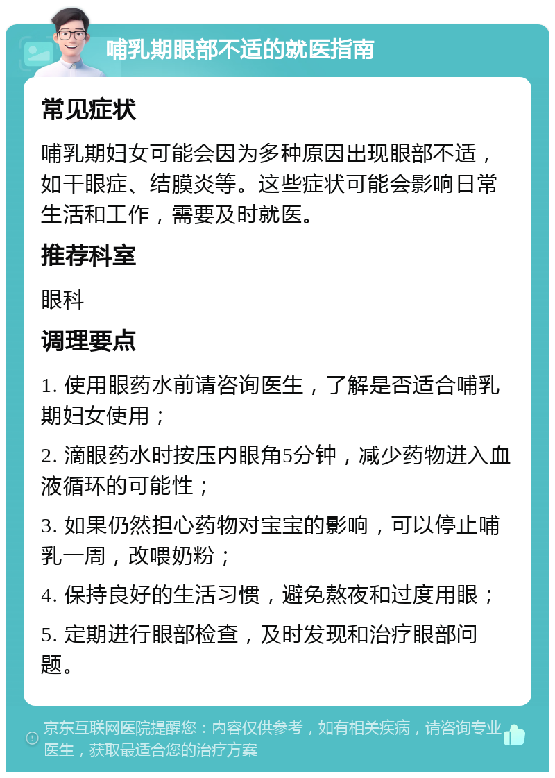 哺乳期眼部不适的就医指南 常见症状 哺乳期妇女可能会因为多种原因出现眼部不适，如干眼症、结膜炎等。这些症状可能会影响日常生活和工作，需要及时就医。 推荐科室 眼科 调理要点 1. 使用眼药水前请咨询医生，了解是否适合哺乳期妇女使用； 2. 滴眼药水时按压内眼角5分钟，减少药物进入血液循环的可能性； 3. 如果仍然担心药物对宝宝的影响，可以停止哺乳一周，改喂奶粉； 4. 保持良好的生活习惯，避免熬夜和过度用眼； 5. 定期进行眼部检查，及时发现和治疗眼部问题。