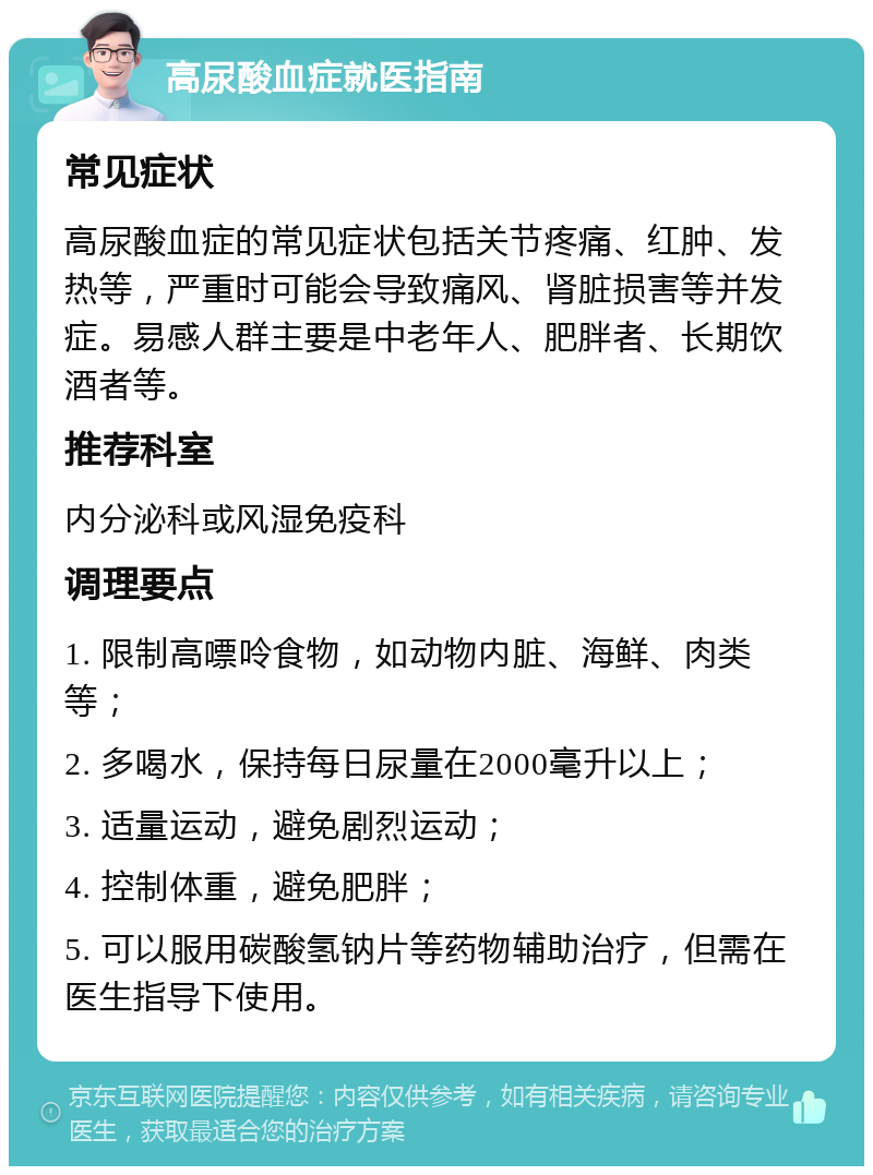 高尿酸血症就医指南 常见症状 高尿酸血症的常见症状包括关节疼痛、红肿、发热等，严重时可能会导致痛风、肾脏损害等并发症。易感人群主要是中老年人、肥胖者、长期饮酒者等。 推荐科室 内分泌科或风湿免疫科 调理要点 1. 限制高嘌呤食物，如动物内脏、海鲜、肉类等； 2. 多喝水，保持每日尿量在2000毫升以上； 3. 适量运动，避免剧烈运动； 4. 控制体重，避免肥胖； 5. 可以服用碳酸氢钠片等药物辅助治疗，但需在医生指导下使用。