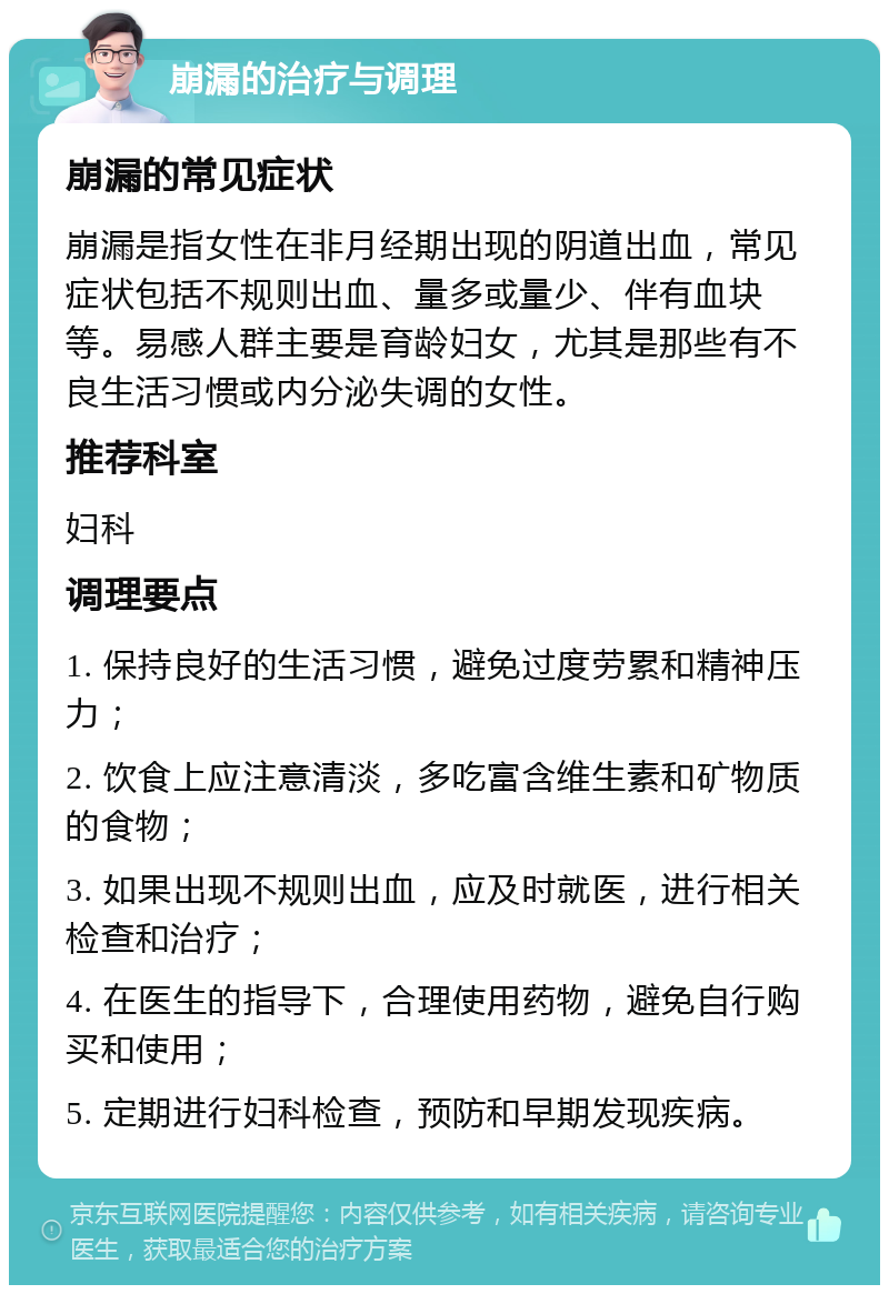 崩漏的治疗与调理 崩漏的常见症状 崩漏是指女性在非月经期出现的阴道出血，常见症状包括不规则出血、量多或量少、伴有血块等。易感人群主要是育龄妇女，尤其是那些有不良生活习惯或内分泌失调的女性。 推荐科室 妇科 调理要点 1. 保持良好的生活习惯，避免过度劳累和精神压力； 2. 饮食上应注意清淡，多吃富含维生素和矿物质的食物； 3. 如果出现不规则出血，应及时就医，进行相关检查和治疗； 4. 在医生的指导下，合理使用药物，避免自行购买和使用； 5. 定期进行妇科检查，预防和早期发现疾病。