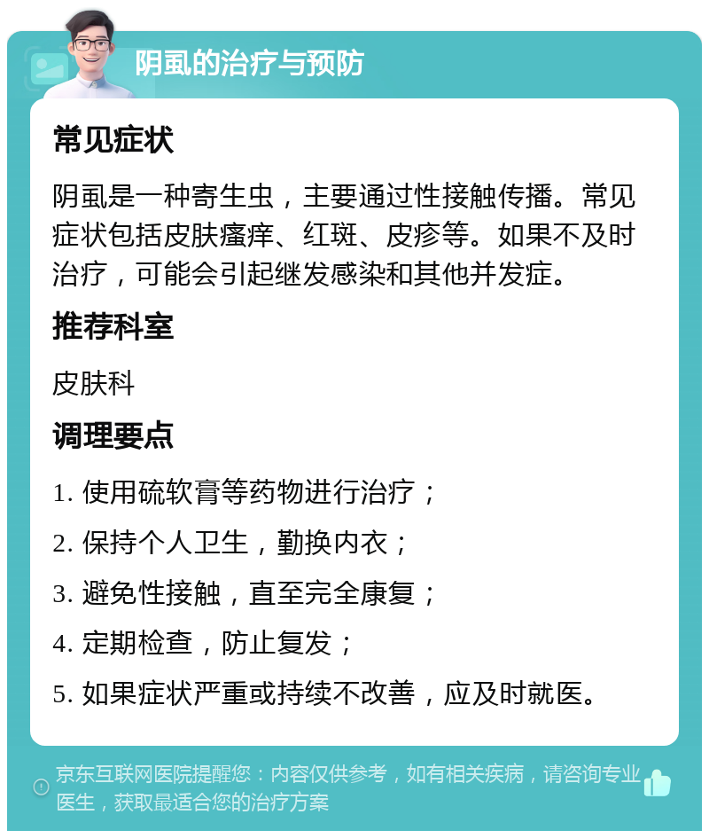 阴虱的治疗与预防 常见症状 阴虱是一种寄生虫，主要通过性接触传播。常见症状包括皮肤瘙痒、红斑、皮疹等。如果不及时治疗，可能会引起继发感染和其他并发症。 推荐科室 皮肤科 调理要点 1. 使用硫软膏等药物进行治疗； 2. 保持个人卫生，勤换内衣； 3. 避免性接触，直至完全康复； 4. 定期检查，防止复发； 5. 如果症状严重或持续不改善，应及时就医。