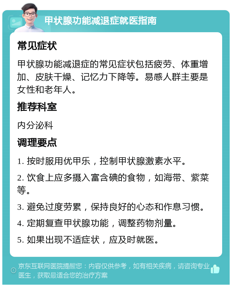 甲状腺功能减退症就医指南 常见症状 甲状腺功能减退症的常见症状包括疲劳、体重增加、皮肤干燥、记忆力下降等。易感人群主要是女性和老年人。 推荐科室 内分泌科 调理要点 1. 按时服用优甲乐，控制甲状腺激素水平。 2. 饮食上应多摄入富含碘的食物，如海带、紫菜等。 3. 避免过度劳累，保持良好的心态和作息习惯。 4. 定期复查甲状腺功能，调整药物剂量。 5. 如果出现不适症状，应及时就医。