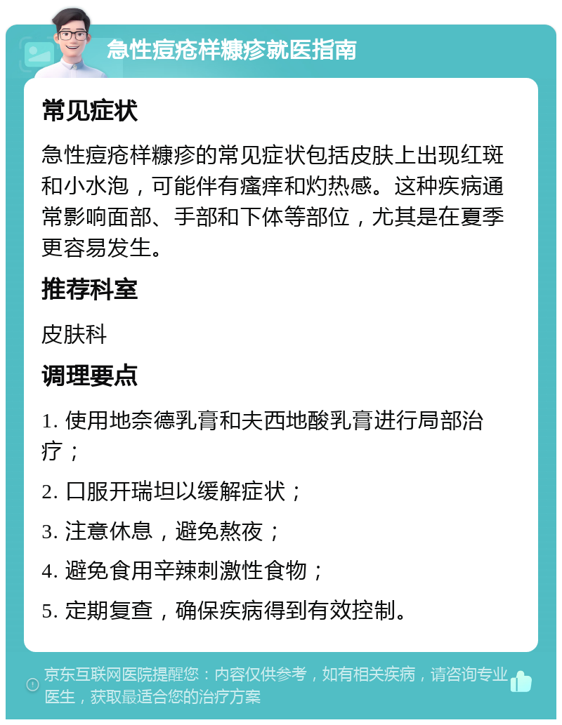 急性痘疮样糠疹就医指南 常见症状 急性痘疮样糠疹的常见症状包括皮肤上出现红斑和小水泡，可能伴有瘙痒和灼热感。这种疾病通常影响面部、手部和下体等部位，尤其是在夏季更容易发生。 推荐科室 皮肤科 调理要点 1. 使用地奈德乳膏和夫西地酸乳膏进行局部治疗； 2. 口服开瑞坦以缓解症状； 3. 注意休息，避免熬夜； 4. 避免食用辛辣刺激性食物； 5. 定期复查，确保疾病得到有效控制。