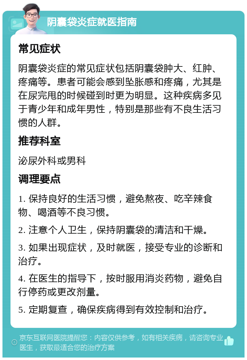 阴囊袋炎症就医指南 常见症状 阴囊袋炎症的常见症状包括阴囊袋肿大、红肿、疼痛等。患者可能会感到坠胀感和疼痛，尤其是在尿完甩的时候碰到时更为明显。这种疾病多见于青少年和成年男性，特别是那些有不良生活习惯的人群。 推荐科室 泌尿外科或男科 调理要点 1. 保持良好的生活习惯，避免熬夜、吃辛辣食物、喝酒等不良习惯。 2. 注意个人卫生，保持阴囊袋的清洁和干燥。 3. 如果出现症状，及时就医，接受专业的诊断和治疗。 4. 在医生的指导下，按时服用消炎药物，避免自行停药或更改剂量。 5. 定期复查，确保疾病得到有效控制和治疗。