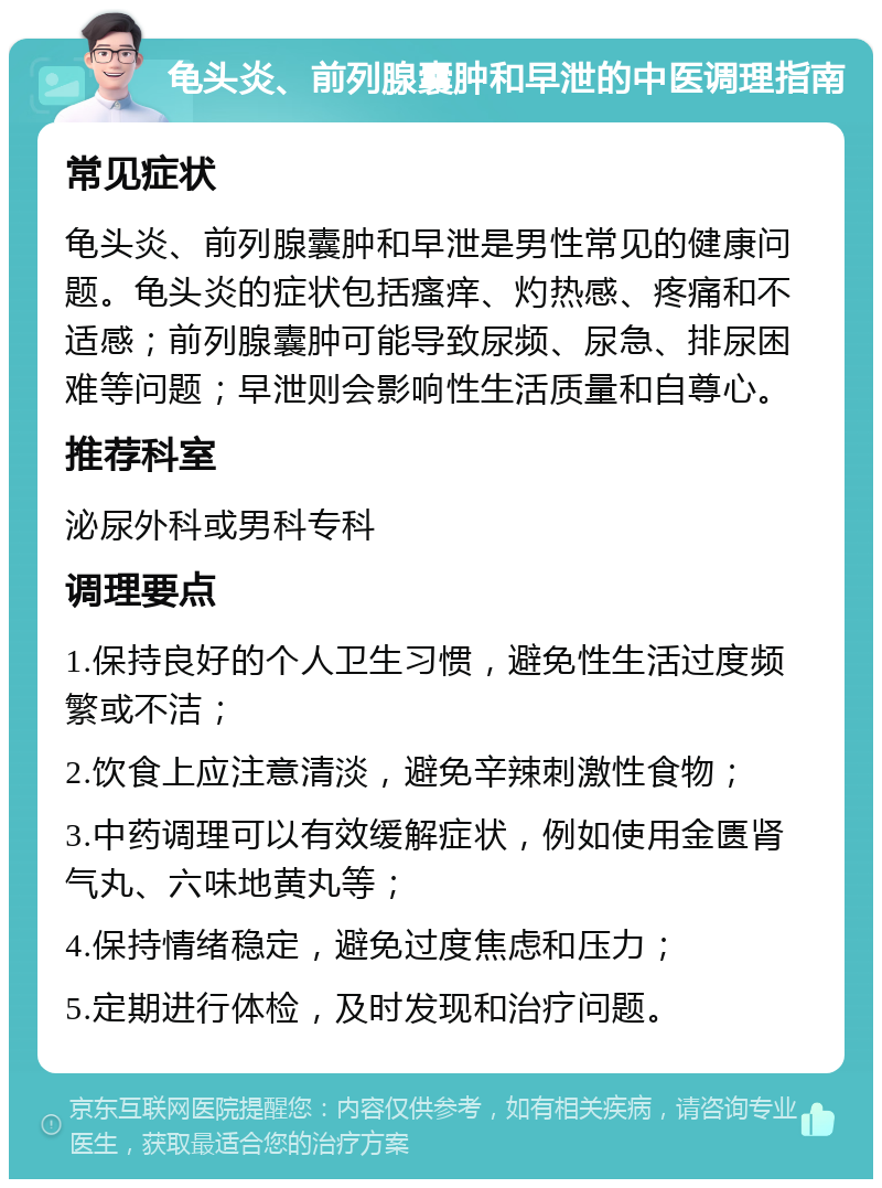 龟头炎、前列腺囊肿和早泄的中医调理指南 常见症状 龟头炎、前列腺囊肿和早泄是男性常见的健康问题。龟头炎的症状包括瘙痒、灼热感、疼痛和不适感；前列腺囊肿可能导致尿频、尿急、排尿困难等问题；早泄则会影响性生活质量和自尊心。 推荐科室 泌尿外科或男科专科 调理要点 1.保持良好的个人卫生习惯，避免性生活过度频繁或不洁； 2.饮食上应注意清淡，避免辛辣刺激性食物； 3.中药调理可以有效缓解症状，例如使用金匮肾气丸、六味地黄丸等； 4.保持情绪稳定，避免过度焦虑和压力； 5.定期进行体检，及时发现和治疗问题。