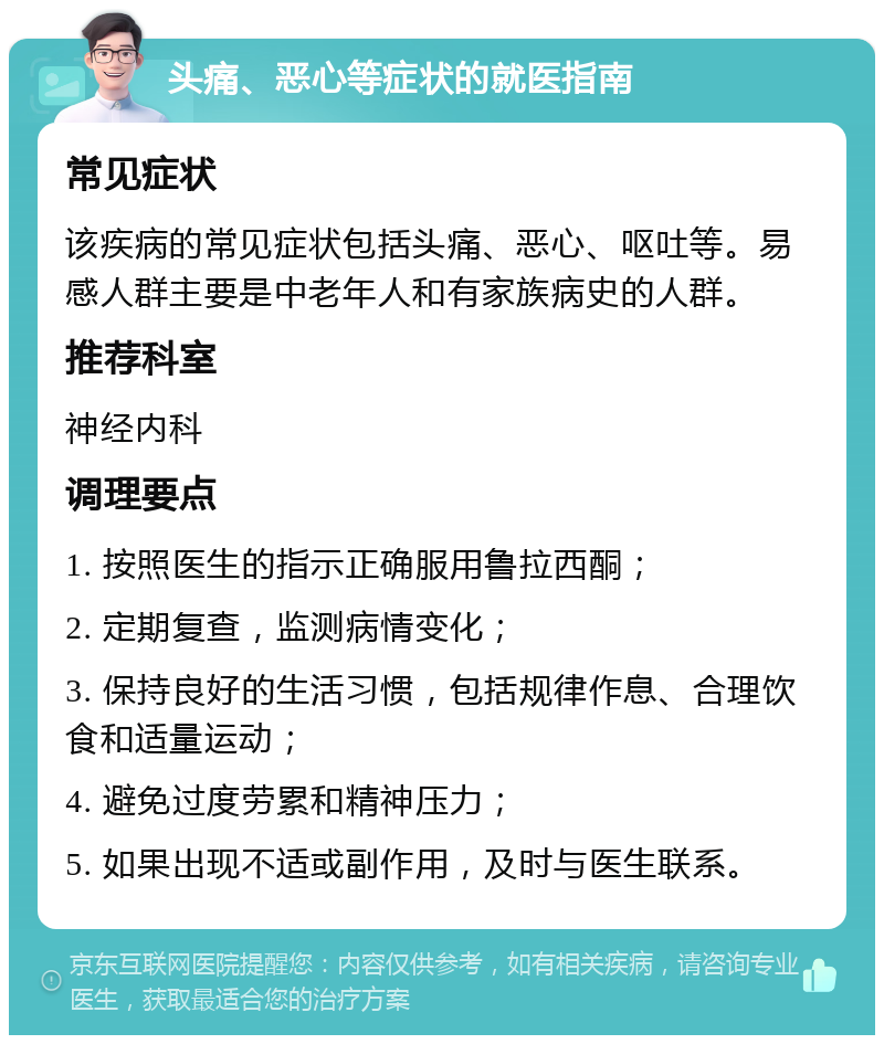 头痛、恶心等症状的就医指南 常见症状 该疾病的常见症状包括头痛、恶心、呕吐等。易感人群主要是中老年人和有家族病史的人群。 推荐科室 神经内科 调理要点 1. 按照医生的指示正确服用鲁拉西酮； 2. 定期复查，监测病情变化； 3. 保持良好的生活习惯，包括规律作息、合理饮食和适量运动； 4. 避免过度劳累和精神压力； 5. 如果出现不适或副作用，及时与医生联系。