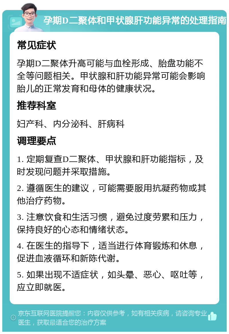 孕期D二聚体和甲状腺肝功能异常的处理指南 常见症状 孕期D二聚体升高可能与血栓形成、胎盘功能不全等问题相关。甲状腺和肝功能异常可能会影响胎儿的正常发育和母体的健康状况。 推荐科室 妇产科、内分泌科、肝病科 调理要点 1. 定期复查D二聚体、甲状腺和肝功能指标，及时发现问题并采取措施。 2. 遵循医生的建议，可能需要服用抗凝药物或其他治疗药物。 3. 注意饮食和生活习惯，避免过度劳累和压力，保持良好的心态和情绪状态。 4. 在医生的指导下，适当进行体育锻炼和休息，促进血液循环和新陈代谢。 5. 如果出现不适症状，如头晕、恶心、呕吐等，应立即就医。