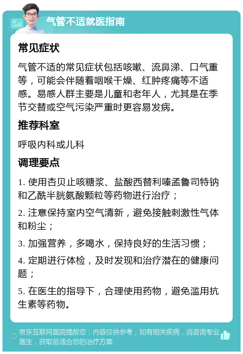 气管不适就医指南 常见症状 气管不适的常见症状包括咳嗽、流鼻涕、口气重等，可能会伴随着咽喉干燥、红肿疼痛等不适感。易感人群主要是儿童和老年人，尤其是在季节交替或空气污染严重时更容易发病。 推荐科室 呼吸内科或儿科 调理要点 1. 使用杏贝止咳糖浆、盐酸西替利嗪孟鲁司特钠和乙酰半胱氨酸颗粒等药物进行治疗； 2. 注意保持室内空气清新，避免接触刺激性气体和粉尘； 3. 加强营养，多喝水，保持良好的生活习惯； 4. 定期进行体检，及时发现和治疗潜在的健康问题； 5. 在医生的指导下，合理使用药物，避免滥用抗生素等药物。