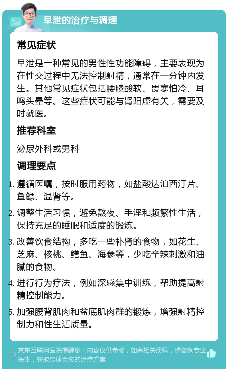 早泄的治疗与调理 常见症状 早泄是一种常见的男性性功能障碍，主要表现为在性交过程中无法控制射精，通常在一分钟内发生。其他常见症状包括腰膝酸软、畏寒怕冷、耳鸣头晕等。这些症状可能与肾阳虚有关，需要及时就医。 推荐科室 泌尿外科或男科 调理要点 遵循医嘱，按时服用药物，如盐酸达泊西汀片、鱼鳔、温肾等。 调整生活习惯，避免熬夜、手淫和频繁性生活，保持充足的睡眠和适度的锻炼。 改善饮食结构，多吃一些补肾的食物，如花生、芝麻、核桃、鳝鱼、海参等，少吃辛辣刺激和油腻的食物。 进行行为疗法，例如深感集中训练，帮助提高射精控制能力。 加强腰背肌肉和盆底肌肉群的锻炼，增强射精控制力和性生活质量。