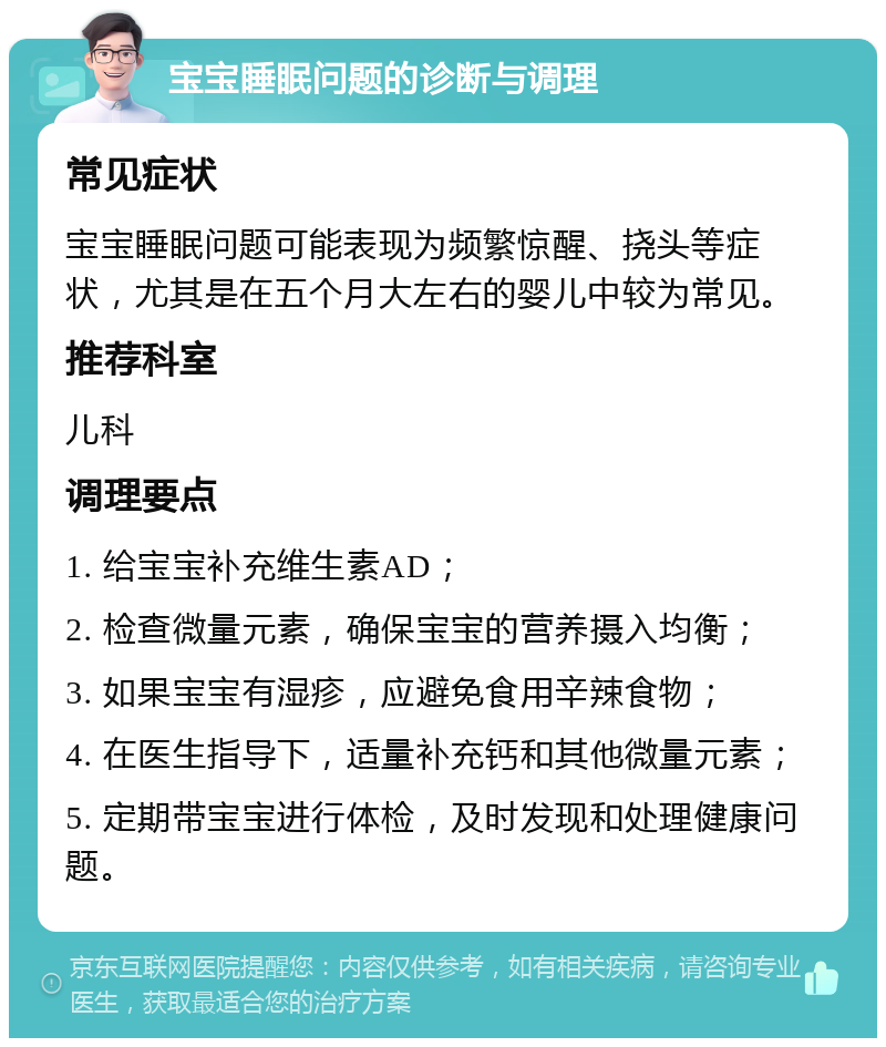 宝宝睡眠问题的诊断与调理 常见症状 宝宝睡眠问题可能表现为频繁惊醒、挠头等症状，尤其是在五个月大左右的婴儿中较为常见。 推荐科室 儿科 调理要点 1. 给宝宝补充维生素AD； 2. 检查微量元素，确保宝宝的营养摄入均衡； 3. 如果宝宝有湿疹，应避免食用辛辣食物； 4. 在医生指导下，适量补充钙和其他微量元素； 5. 定期带宝宝进行体检，及时发现和处理健康问题。