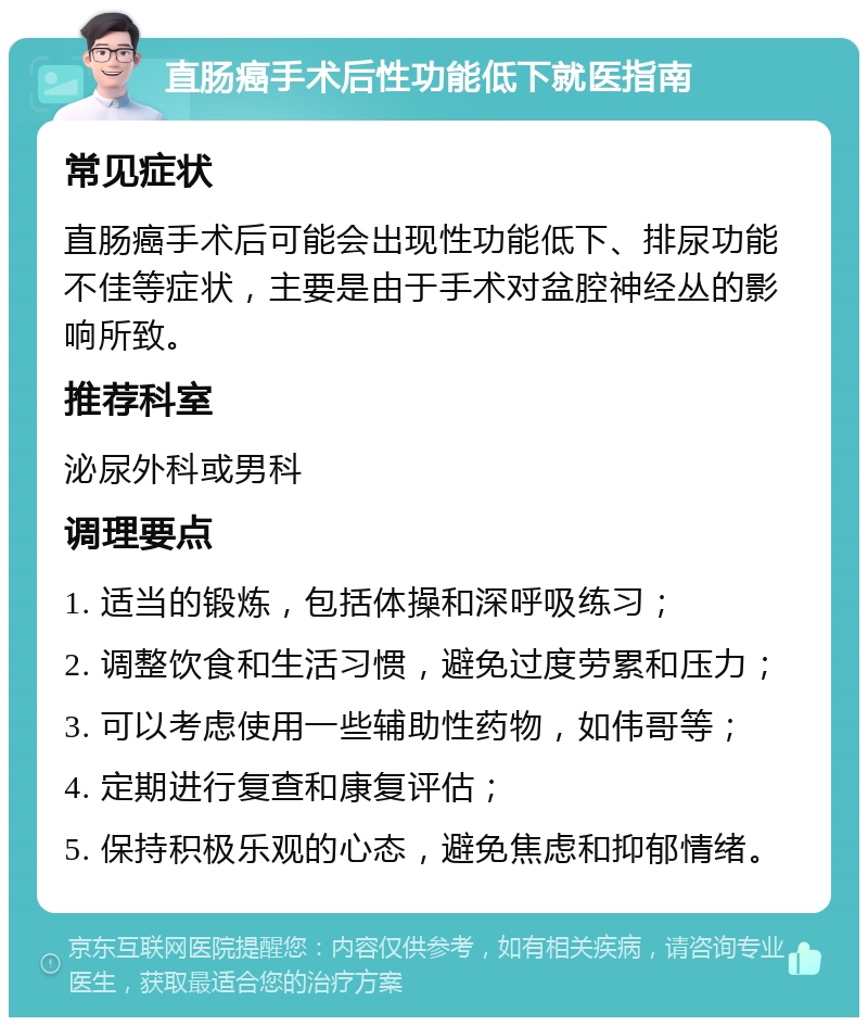 直肠癌手术后性功能低下就医指南 常见症状 直肠癌手术后可能会出现性功能低下、排尿功能不佳等症状，主要是由于手术对盆腔神经丛的影响所致。 推荐科室 泌尿外科或男科 调理要点 1. 适当的锻炼，包括体操和深呼吸练习； 2. 调整饮食和生活习惯，避免过度劳累和压力； 3. 可以考虑使用一些辅助性药物，如伟哥等； 4. 定期进行复查和康复评估； 5. 保持积极乐观的心态，避免焦虑和抑郁情绪。