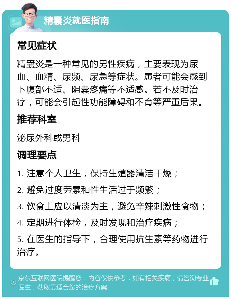 精囊炎就医指南 常见症状 精囊炎是一种常见的男性疾病，主要表现为尿血、血精、尿频、尿急等症状。患者可能会感到下腹部不适、阴囊疼痛等不适感。若不及时治疗，可能会引起性功能障碍和不育等严重后果。 推荐科室 泌尿外科或男科 调理要点 1. 注意个人卫生，保持生殖器清洁干燥； 2. 避免过度劳累和性生活过于频繁； 3. 饮食上应以清淡为主，避免辛辣刺激性食物； 4. 定期进行体检，及时发现和治疗疾病； 5. 在医生的指导下，合理使用抗生素等药物进行治疗。