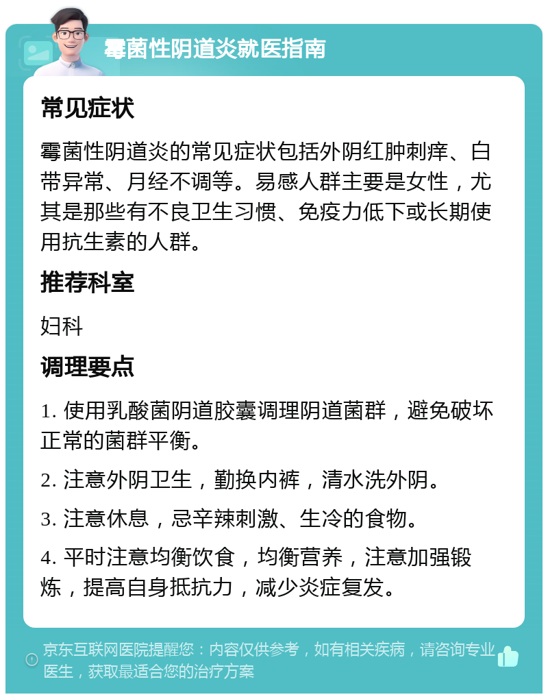 霉菌性阴道炎就医指南 常见症状 霉菌性阴道炎的常见症状包括外阴红肿刺痒、白带异常、月经不调等。易感人群主要是女性，尤其是那些有不良卫生习惯、免疫力低下或长期使用抗生素的人群。 推荐科室 妇科 调理要点 1. 使用乳酸菌阴道胶囊调理阴道菌群，避免破坏正常的菌群平衡。 2. 注意外阴卫生，勤换内裤，清水洗外阴。 3. 注意休息，忌辛辣刺激、生冷的食物。 4. 平时注意均衡饮食，均衡营养，注意加强锻炼，提高自身抵抗力，减少炎症复发。