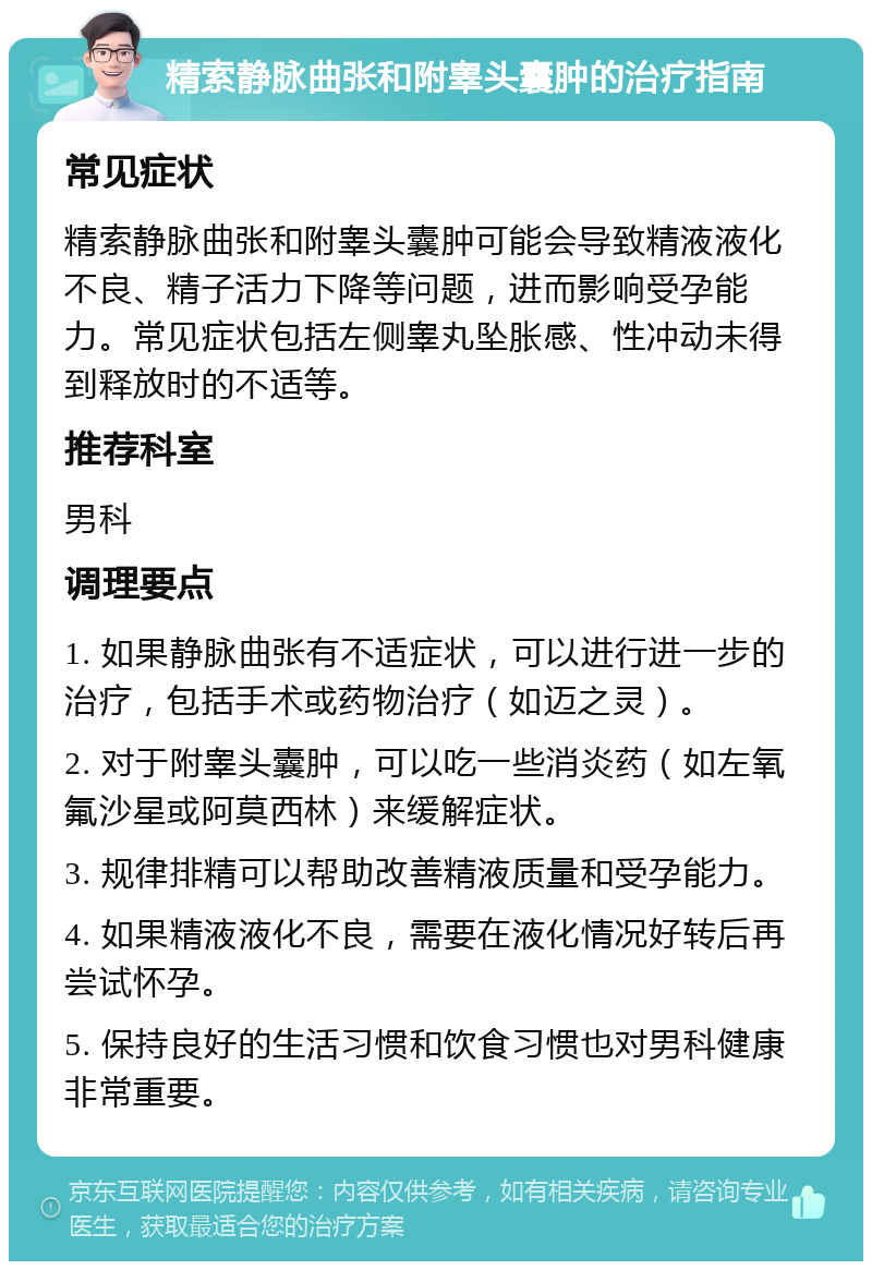 精索静脉曲张和附睾头囊肿的治疗指南 常见症状 精索静脉曲张和附睾头囊肿可能会导致精液液化不良、精子活力下降等问题，进而影响受孕能力。常见症状包括左侧睾丸坠胀感、性冲动未得到释放时的不适等。 推荐科室 男科 调理要点 1. 如果静脉曲张有不适症状，可以进行进一步的治疗，包括手术或药物治疗（如迈之灵）。 2. 对于附睾头囊肿，可以吃一些消炎药（如左氧氟沙星或阿莫西林）来缓解症状。 3. 规律排精可以帮助改善精液质量和受孕能力。 4. 如果精液液化不良，需要在液化情况好转后再尝试怀孕。 5. 保持良好的生活习惯和饮食习惯也对男科健康非常重要。