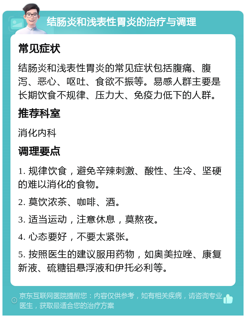 结肠炎和浅表性胃炎的治疗与调理 常见症状 结肠炎和浅表性胃炎的常见症状包括腹痛、腹泻、恶心、呕吐、食欲不振等。易感人群主要是长期饮食不规律、压力大、免疫力低下的人群。 推荐科室 消化内科 调理要点 1. 规律饮食，避免辛辣刺激、酸性、生冷、坚硬的难以消化的食物。 2. 莫饮浓茶、咖啡、酒。 3. 适当运动，注意休息，莫熬夜。 4. 心态要好，不要太紧张。 5. 按照医生的建议服用药物，如奥美拉唑、康复新液、硫糖铝悬浮液和伊托必利等。