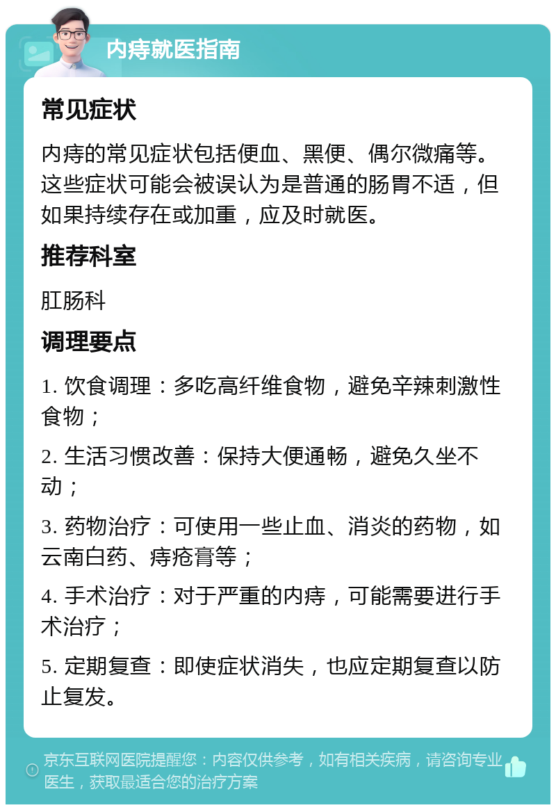 内痔就医指南 常见症状 内痔的常见症状包括便血、黑便、偶尔微痛等。这些症状可能会被误认为是普通的肠胃不适，但如果持续存在或加重，应及时就医。 推荐科室 肛肠科 调理要点 1. 饮食调理：多吃高纤维食物，避免辛辣刺激性食物； 2. 生活习惯改善：保持大便通畅，避免久坐不动； 3. 药物治疗：可使用一些止血、消炎的药物，如云南白药、痔疮膏等； 4. 手术治疗：对于严重的内痔，可能需要进行手术治疗； 5. 定期复查：即使症状消失，也应定期复查以防止复发。