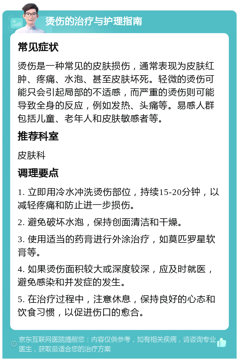 烫伤的治疗与护理指南 常见症状 烫伤是一种常见的皮肤损伤，通常表现为皮肤红肿、疼痛、水泡、甚至皮肤坏死。轻微的烫伤可能只会引起局部的不适感，而严重的烫伤则可能导致全身的反应，例如发热、头痛等。易感人群包括儿童、老年人和皮肤敏感者等。 推荐科室 皮肤科 调理要点 1. 立即用冷水冲洗烫伤部位，持续15-20分钟，以减轻疼痛和防止进一步损伤。 2. 避免破坏水泡，保持创面清洁和干燥。 3. 使用适当的药膏进行外涂治疗，如莫匹罗星软膏等。 4. 如果烫伤面积较大或深度较深，应及时就医，避免感染和并发症的发生。 5. 在治疗过程中，注意休息，保持良好的心态和饮食习惯，以促进伤口的愈合。