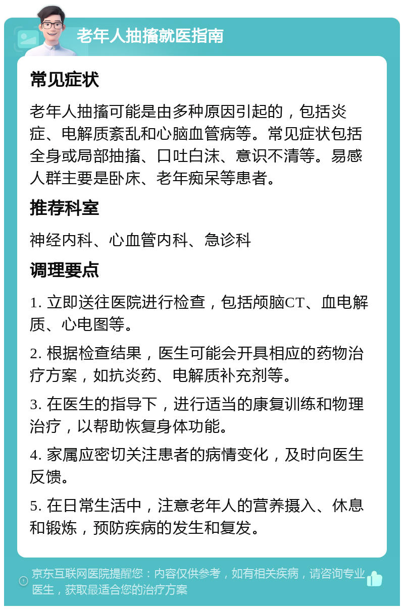 老年人抽搐就医指南 常见症状 老年人抽搐可能是由多种原因引起的，包括炎症、电解质紊乱和心脑血管病等。常见症状包括全身或局部抽搐、口吐白沫、意识不清等。易感人群主要是卧床、老年痴呆等患者。 推荐科室 神经内科、心血管内科、急诊科 调理要点 1. 立即送往医院进行检查，包括颅脑CT、血电解质、心电图等。 2. 根据检查结果，医生可能会开具相应的药物治疗方案，如抗炎药、电解质补充剂等。 3. 在医生的指导下，进行适当的康复训练和物理治疗，以帮助恢复身体功能。 4. 家属应密切关注患者的病情变化，及时向医生反馈。 5. 在日常生活中，注意老年人的营养摄入、休息和锻炼，预防疾病的发生和复发。