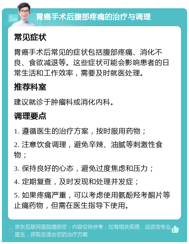 胃癌手术后腹部疼痛的治疗与调理 常见症状 胃癌手术后常见的症状包括腹部疼痛、消化不良、食欲减退等。这些症状可能会影响患者的日常生活和工作效率，需要及时就医处理。 推荐科室 建议就诊于肿瘤科或消化内科。 调理要点 1. 遵循医生的治疗方案，按时服用药物； 2. 注意饮食调理，避免辛辣、油腻等刺激性食物； 3. 保持良好的心态，避免过度焦虑和压力； 4. 定期复查，及时发现和处理并发症； 5. 如果疼痛严重，可以考虑使用氨酚羟考酮片等止痛药物，但需在医生指导下使用。