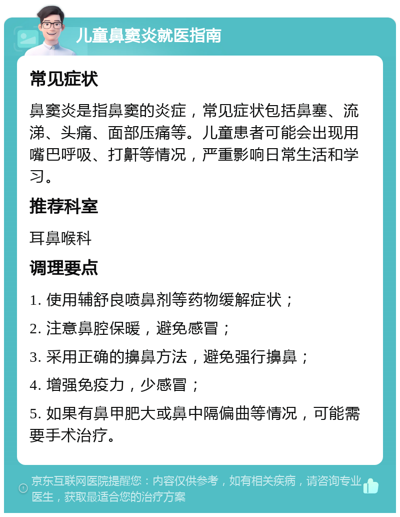 儿童鼻窦炎就医指南 常见症状 鼻窦炎是指鼻窦的炎症，常见症状包括鼻塞、流涕、头痛、面部压痛等。儿童患者可能会出现用嘴巴呼吸、打鼾等情况，严重影响日常生活和学习。 推荐科室 耳鼻喉科 调理要点 1. 使用辅舒良喷鼻剂等药物缓解症状； 2. 注意鼻腔保暖，避免感冒； 3. 采用正确的擤鼻方法，避免强行擤鼻； 4. 增强免疫力，少感冒； 5. 如果有鼻甲肥大或鼻中隔偏曲等情况，可能需要手术治疗。