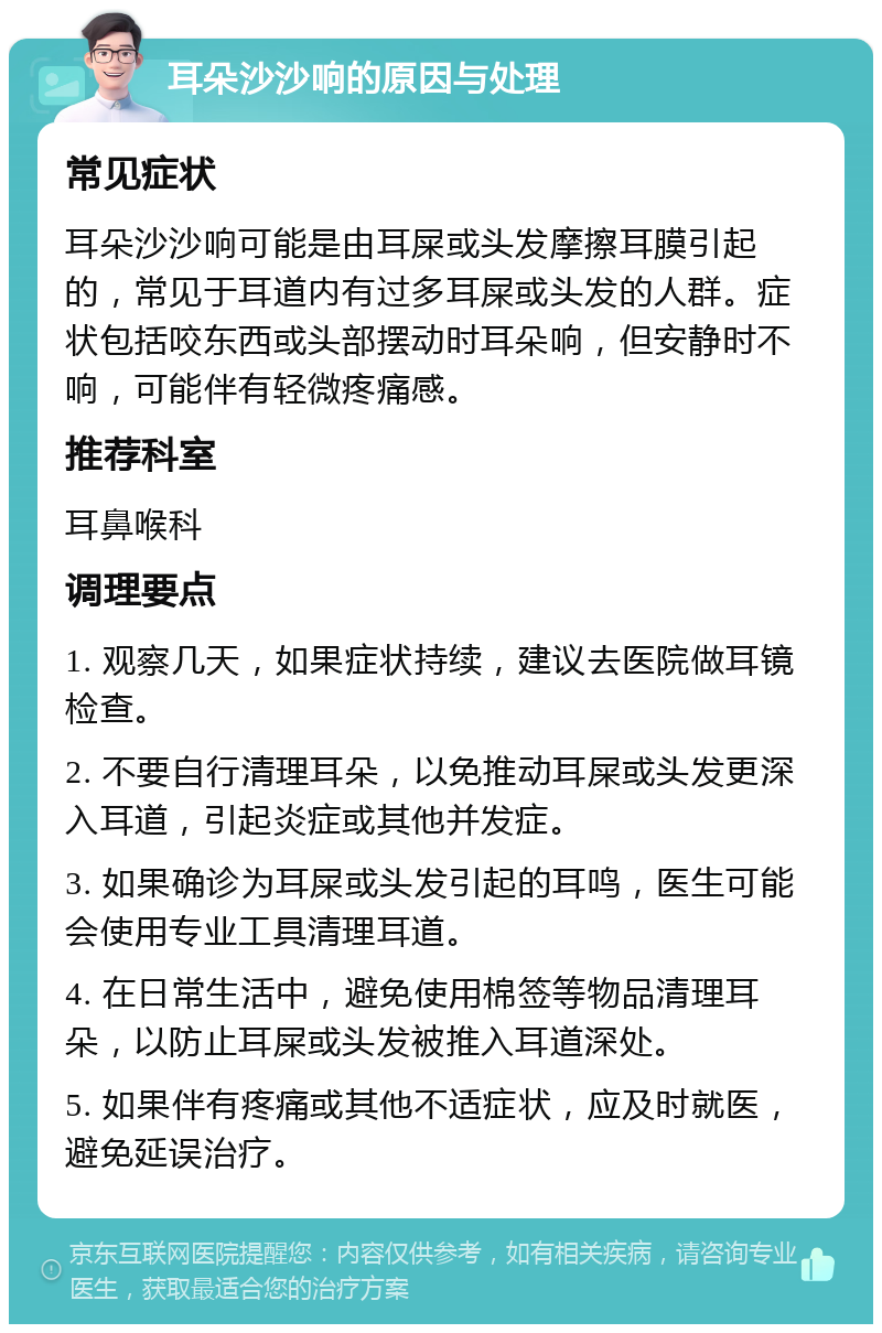 耳朵沙沙响的原因与处理 常见症状 耳朵沙沙响可能是由耳屎或头发摩擦耳膜引起的，常见于耳道内有过多耳屎或头发的人群。症状包括咬东西或头部摆动时耳朵响，但安静时不响，可能伴有轻微疼痛感。 推荐科室 耳鼻喉科 调理要点 1. 观察几天，如果症状持续，建议去医院做耳镜检查。 2. 不要自行清理耳朵，以免推动耳屎或头发更深入耳道，引起炎症或其他并发症。 3. 如果确诊为耳屎或头发引起的耳鸣，医生可能会使用专业工具清理耳道。 4. 在日常生活中，避免使用棉签等物品清理耳朵，以防止耳屎或头发被推入耳道深处。 5. 如果伴有疼痛或其他不适症状，应及时就医，避免延误治疗。