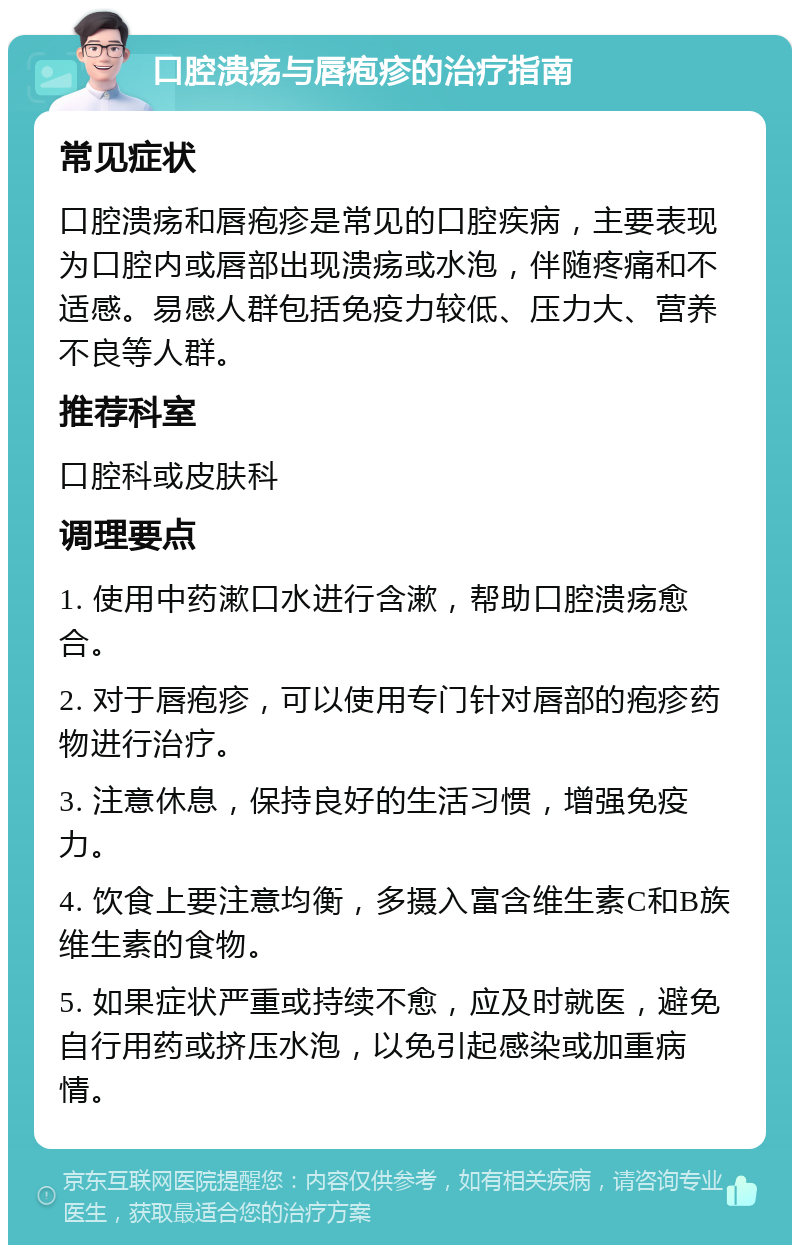 口腔溃疡与唇疱疹的治疗指南 常见症状 口腔溃疡和唇疱疹是常见的口腔疾病，主要表现为口腔内或唇部出现溃疡或水泡，伴随疼痛和不适感。易感人群包括免疫力较低、压力大、营养不良等人群。 推荐科室 口腔科或皮肤科 调理要点 1. 使用中药漱口水进行含漱，帮助口腔溃疡愈合。 2. 对于唇疱疹，可以使用专门针对唇部的疱疹药物进行治疗。 3. 注意休息，保持良好的生活习惯，增强免疫力。 4. 饮食上要注意均衡，多摄入富含维生素C和B族维生素的食物。 5. 如果症状严重或持续不愈，应及时就医，避免自行用药或挤压水泡，以免引起感染或加重病情。