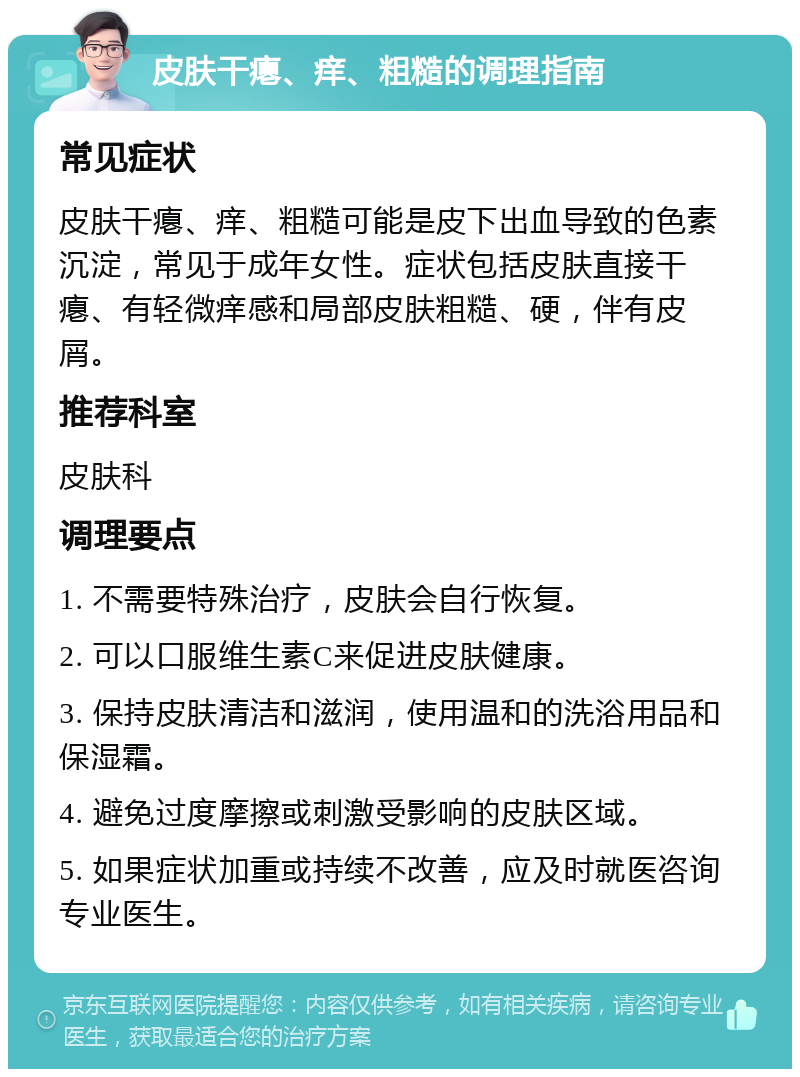 皮肤干瘪、痒、粗糙的调理指南 常见症状 皮肤干瘪、痒、粗糙可能是皮下出血导致的色素沉淀，常见于成年女性。症状包括皮肤直接干瘪、有轻微痒感和局部皮肤粗糙、硬，伴有皮屑。 推荐科室 皮肤科 调理要点 1. 不需要特殊治疗，皮肤会自行恢复。 2. 可以口服维生素C来促进皮肤健康。 3. 保持皮肤清洁和滋润，使用温和的洗浴用品和保湿霜。 4. 避免过度摩擦或刺激受影响的皮肤区域。 5. 如果症状加重或持续不改善，应及时就医咨询专业医生。