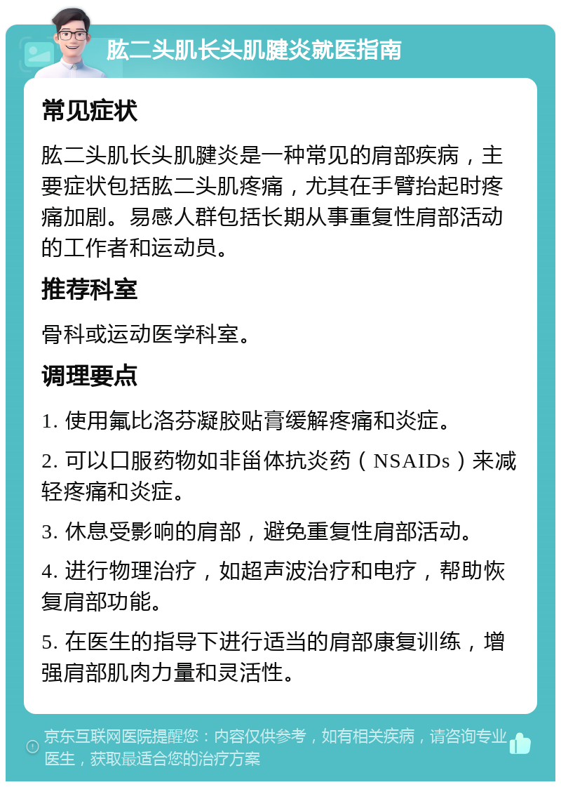 肱二头肌长头肌腱炎就医指南 常见症状 肱二头肌长头肌腱炎是一种常见的肩部疾病，主要症状包括肱二头肌疼痛，尤其在手臂抬起时疼痛加剧。易感人群包括长期从事重复性肩部活动的工作者和运动员。 推荐科室 骨科或运动医学科室。 调理要点 1. 使用氟比洛芬凝胶贴膏缓解疼痛和炎症。 2. 可以口服药物如非甾体抗炎药（NSAIDs）来减轻疼痛和炎症。 3. 休息受影响的肩部，避免重复性肩部活动。 4. 进行物理治疗，如超声波治疗和电疗，帮助恢复肩部功能。 5. 在医生的指导下进行适当的肩部康复训练，增强肩部肌肉力量和灵活性。