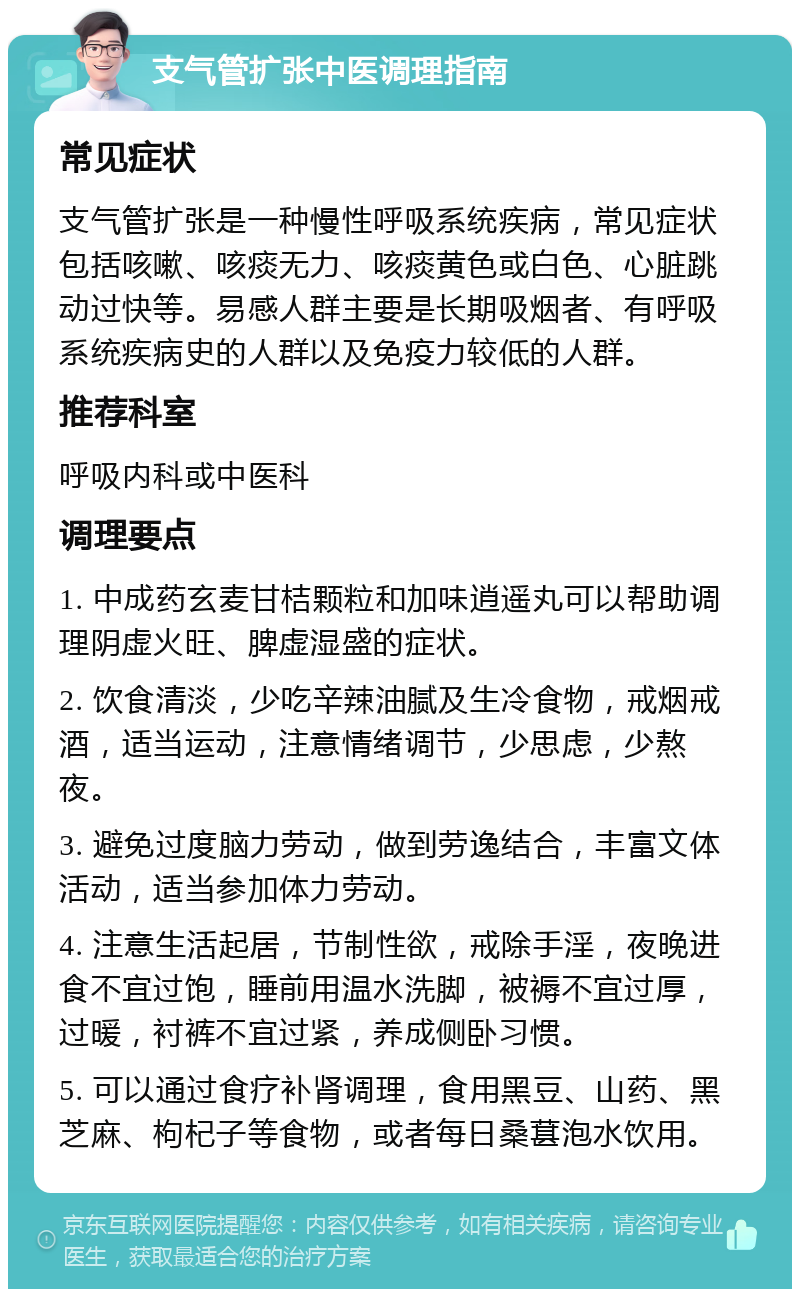 支气管扩张中医调理指南 常见症状 支气管扩张是一种慢性呼吸系统疾病，常见症状包括咳嗽、咳痰无力、咳痰黄色或白色、心脏跳动过快等。易感人群主要是长期吸烟者、有呼吸系统疾病史的人群以及免疫力较低的人群。 推荐科室 呼吸内科或中医科 调理要点 1. 中成药玄麦甘桔颗粒和加味逍遥丸可以帮助调理阴虚火旺、脾虚湿盛的症状。 2. 饮食清淡，少吃辛辣油腻及生冷食物，戒烟戒酒，适当运动，注意情绪调节，少思虑，少熬夜。 3. 避免过度脑力劳动，做到劳逸结合，丰富文体活动，适当参加体力劳动。 4. 注意生活起居，节制性欲，戒除手淫，夜晚进食不宜过饱，睡前用温水洗脚，被褥不宜过厚，过暖，衬裤不宜过紧，养成侧卧习惯。 5. 可以通过食疗补肾调理，食用黑豆、山药、黑芝麻、枸杞子等食物，或者每日桑葚泡水饮用。