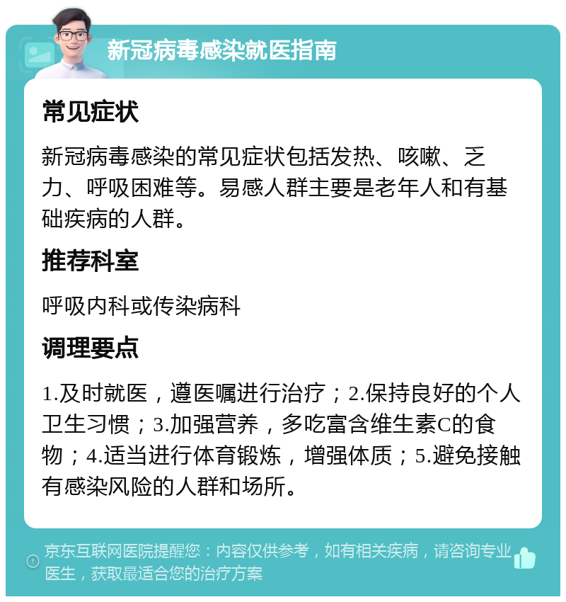 新冠病毒感染就医指南 常见症状 新冠病毒感染的常见症状包括发热、咳嗽、乏力、呼吸困难等。易感人群主要是老年人和有基础疾病的人群。 推荐科室 呼吸内科或传染病科 调理要点 1.及时就医，遵医嘱进行治疗；2.保持良好的个人卫生习惯；3.加强营养，多吃富含维生素C的食物；4.适当进行体育锻炼，增强体质；5.避免接触有感染风险的人群和场所。