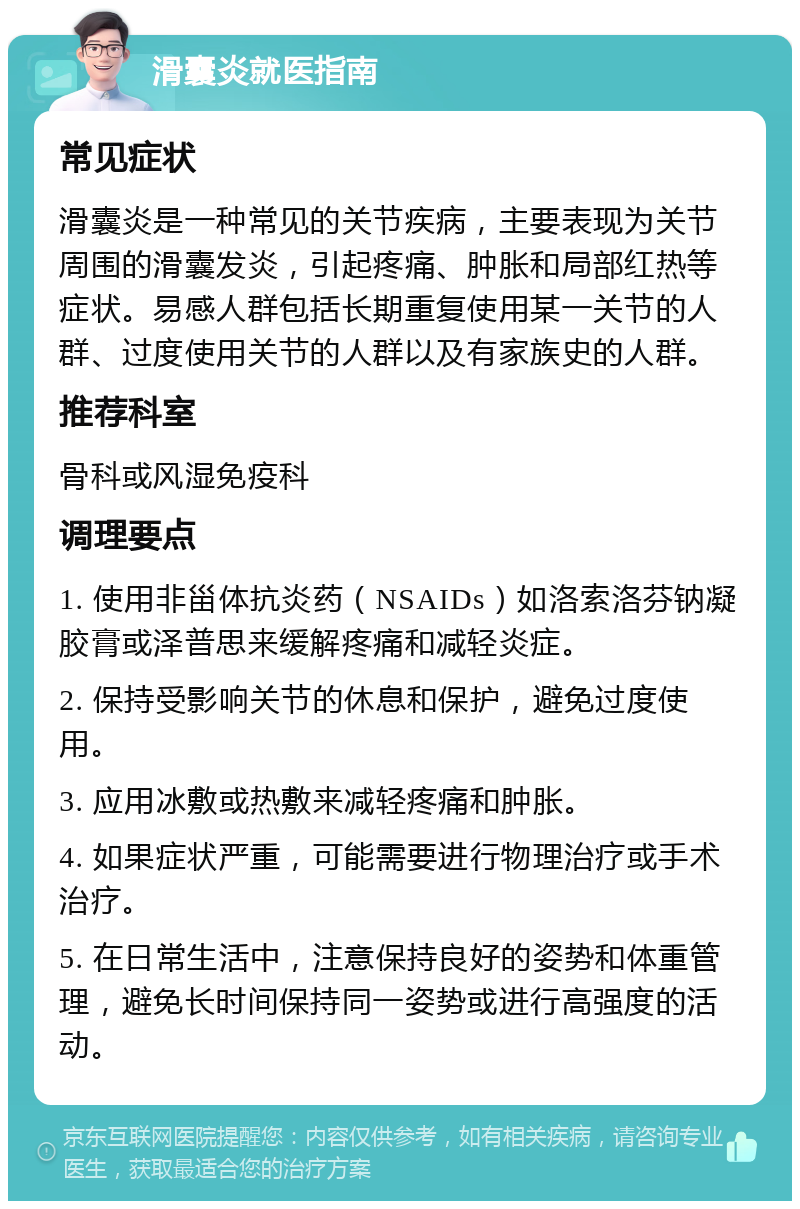 滑囊炎就医指南 常见症状 滑囊炎是一种常见的关节疾病，主要表现为关节周围的滑囊发炎，引起疼痛、肿胀和局部红热等症状。易感人群包括长期重复使用某一关节的人群、过度使用关节的人群以及有家族史的人群。 推荐科室 骨科或风湿免疫科 调理要点 1. 使用非甾体抗炎药（NSAIDs）如洛索洛芬钠凝胶膏或泽普思来缓解疼痛和减轻炎症。 2. 保持受影响关节的休息和保护，避免过度使用。 3. 应用冰敷或热敷来减轻疼痛和肿胀。 4. 如果症状严重，可能需要进行物理治疗或手术治疗。 5. 在日常生活中，注意保持良好的姿势和体重管理，避免长时间保持同一姿势或进行高强度的活动。