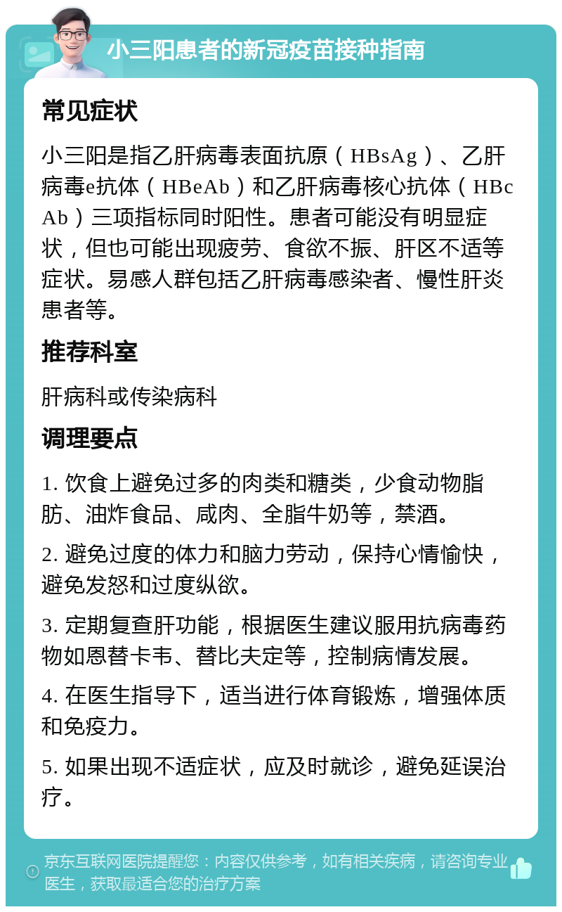 小三阳患者的新冠疫苗接种指南 常见症状 小三阳是指乙肝病毒表面抗原（HBsAg）、乙肝病毒e抗体（HBeAb）和乙肝病毒核心抗体（HBcAb）三项指标同时阳性。患者可能没有明显症状，但也可能出现疲劳、食欲不振、肝区不适等症状。易感人群包括乙肝病毒感染者、慢性肝炎患者等。 推荐科室 肝病科或传染病科 调理要点 1. 饮食上避免过多的肉类和糖类，少食动物脂肪、油炸食品、咸肉、全脂牛奶等，禁酒。 2. 避免过度的体力和脑力劳动，保持心情愉快，避免发怒和过度纵欲。 3. 定期复查肝功能，根据医生建议服用抗病毒药物如恩替卡韦、替比夫定等，控制病情发展。 4. 在医生指导下，适当进行体育锻炼，增强体质和免疫力。 5. 如果出现不适症状，应及时就诊，避免延误治疗。