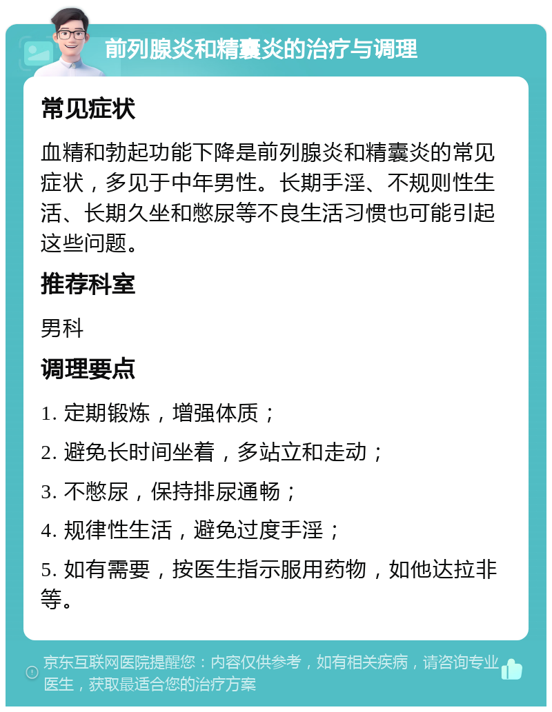 前列腺炎和精囊炎的治疗与调理 常见症状 血精和勃起功能下降是前列腺炎和精囊炎的常见症状，多见于中年男性。长期手淫、不规则性生活、长期久坐和憋尿等不良生活习惯也可能引起这些问题。 推荐科室 男科 调理要点 1. 定期锻炼，增强体质； 2. 避免长时间坐着，多站立和走动； 3. 不憋尿，保持排尿通畅； 4. 规律性生活，避免过度手淫； 5. 如有需要，按医生指示服用药物，如他达拉非等。