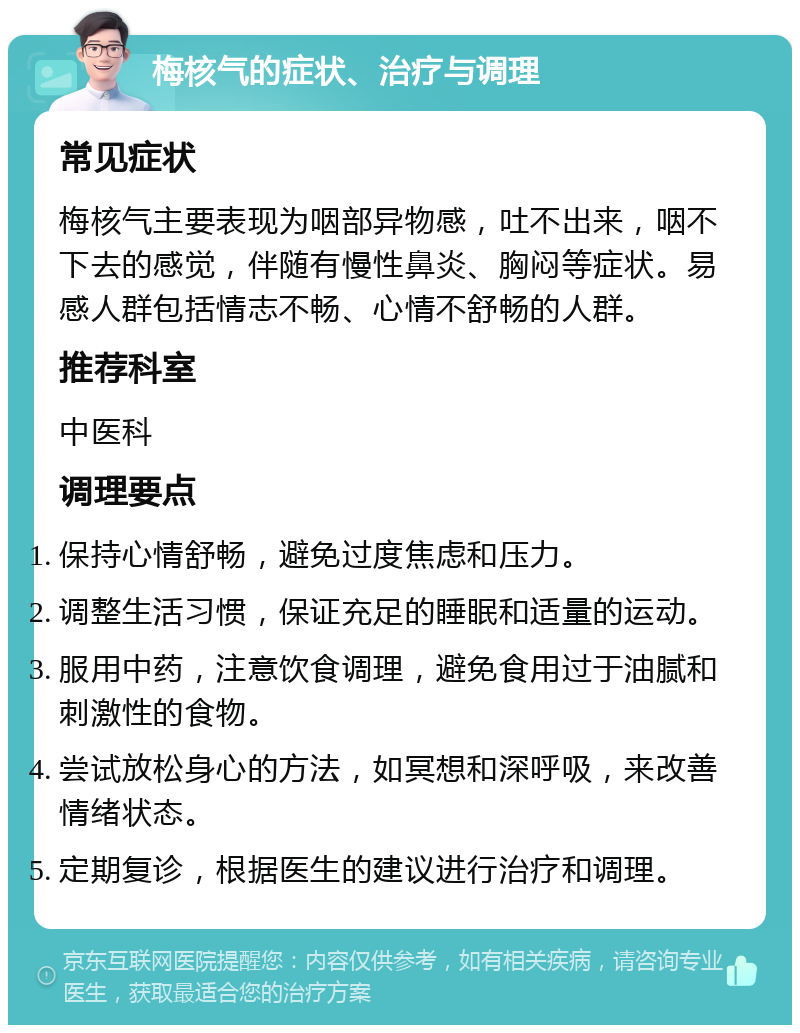 梅核气的症状、治疗与调理 常见症状 梅核气主要表现为咽部异物感，吐不出来，咽不下去的感觉，伴随有慢性鼻炎、胸闷等症状。易感人群包括情志不畅、心情不舒畅的人群。 推荐科室 中医科 调理要点 保持心情舒畅，避免过度焦虑和压力。 调整生活习惯，保证充足的睡眠和适量的运动。 服用中药，注意饮食调理，避免食用过于油腻和刺激性的食物。 尝试放松身心的方法，如冥想和深呼吸，来改善情绪状态。 定期复诊，根据医生的建议进行治疗和调理。