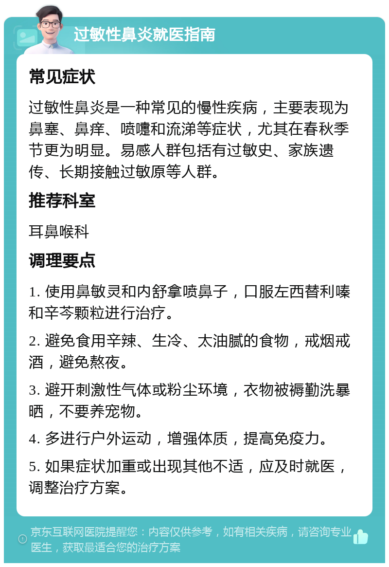 过敏性鼻炎就医指南 常见症状 过敏性鼻炎是一种常见的慢性疾病，主要表现为鼻塞、鼻痒、喷嚏和流涕等症状，尤其在春秋季节更为明显。易感人群包括有过敏史、家族遗传、长期接触过敏原等人群。 推荐科室 耳鼻喉科 调理要点 1. 使用鼻敏灵和内舒拿喷鼻子，口服左西替利嗪和辛芩颗粒进行治疗。 2. 避免食用辛辣、生冷、太油腻的食物，戒烟戒酒，避免熬夜。 3. 避开刺激性气体或粉尘环境，衣物被褥勤洗暴晒，不要养宠物。 4. 多进行户外运动，增强体质，提高免疫力。 5. 如果症状加重或出现其他不适，应及时就医，调整治疗方案。