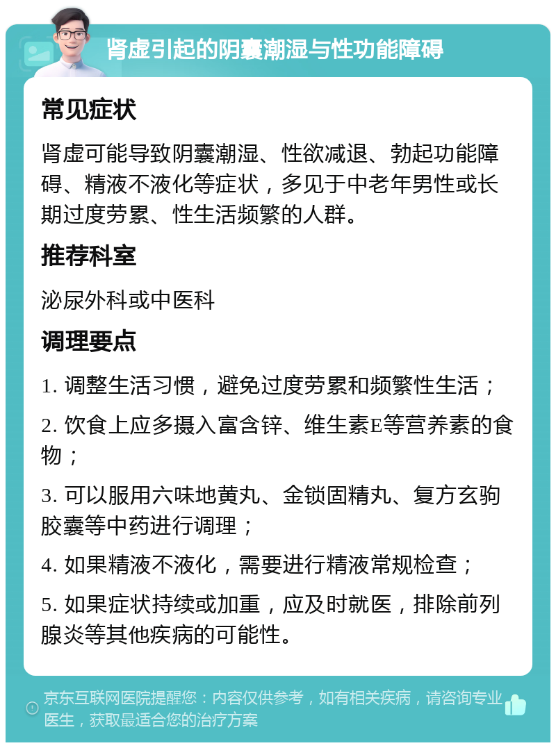 肾虚引起的阴囊潮湿与性功能障碍 常见症状 肾虚可能导致阴囊潮湿、性欲减退、勃起功能障碍、精液不液化等症状，多见于中老年男性或长期过度劳累、性生活频繁的人群。 推荐科室 泌尿外科或中医科 调理要点 1. 调整生活习惯，避免过度劳累和频繁性生活； 2. 饮食上应多摄入富含锌、维生素E等营养素的食物； 3. 可以服用六味地黄丸、金锁固精丸、复方玄驹胶囊等中药进行调理； 4. 如果精液不液化，需要进行精液常规检查； 5. 如果症状持续或加重，应及时就医，排除前列腺炎等其他疾病的可能性。