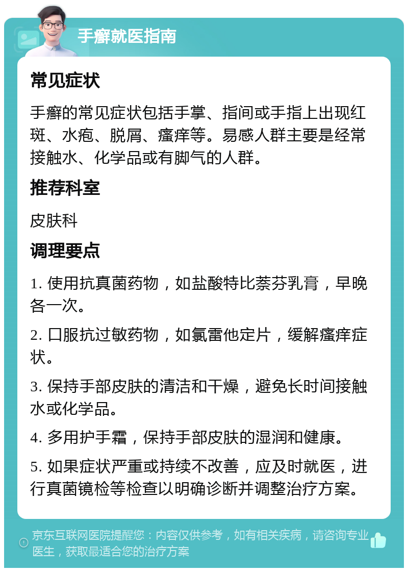 手癣就医指南 常见症状 手癣的常见症状包括手掌、指间或手指上出现红斑、水疱、脱屑、瘙痒等。易感人群主要是经常接触水、化学品或有脚气的人群。 推荐科室 皮肤科 调理要点 1. 使用抗真菌药物，如盐酸特比萘芬乳膏，早晚各一次。 2. 口服抗过敏药物，如氯雷他定片，缓解瘙痒症状。 3. 保持手部皮肤的清洁和干燥，避免长时间接触水或化学品。 4. 多用护手霜，保持手部皮肤的湿润和健康。 5. 如果症状严重或持续不改善，应及时就医，进行真菌镜检等检查以明确诊断并调整治疗方案。