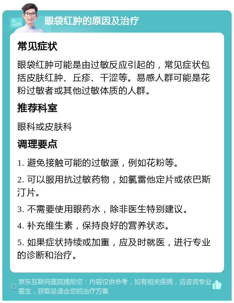 眼袋红肿的原因及治疗 常见症状 眼袋红肿可能是由过敏反应引起的，常见症状包括皮肤红肿、丘疹、干涩等。易感人群可能是花粉过敏者或其他过敏体质的人群。 推荐科室 眼科或皮肤科 调理要点 1. 避免接触可能的过敏源，例如花粉等。 2. 可以服用抗过敏药物，如氯雷他定片或依巴斯汀片。 3. 不需要使用眼药水，除非医生特别建议。 4. 补充维生素，保持良好的营养状态。 5. 如果症状持续或加重，应及时就医，进行专业的诊断和治疗。