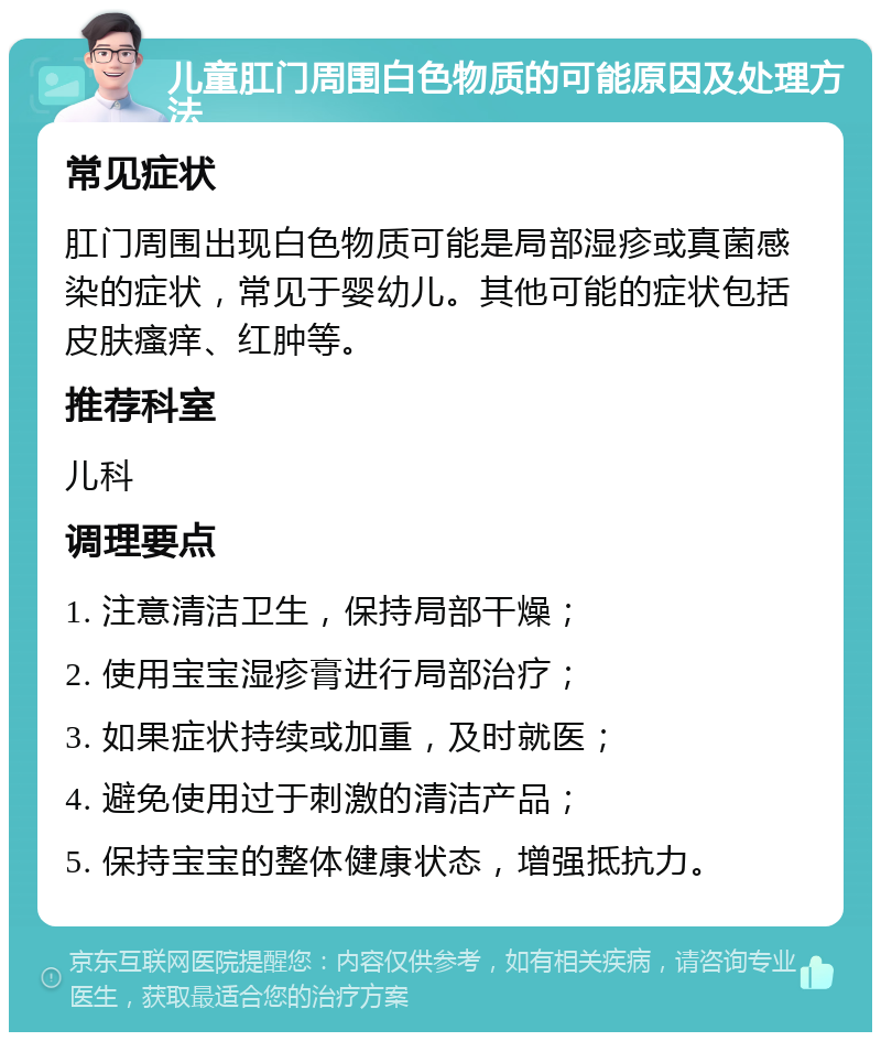 儿童肛门周围白色物质的可能原因及处理方法 常见症状 肛门周围出现白色物质可能是局部湿疹或真菌感染的症状，常见于婴幼儿。其他可能的症状包括皮肤瘙痒、红肿等。 推荐科室 儿科 调理要点 1. 注意清洁卫生，保持局部干燥； 2. 使用宝宝湿疹膏进行局部治疗； 3. 如果症状持续或加重，及时就医； 4. 避免使用过于刺激的清洁产品； 5. 保持宝宝的整体健康状态，增强抵抗力。